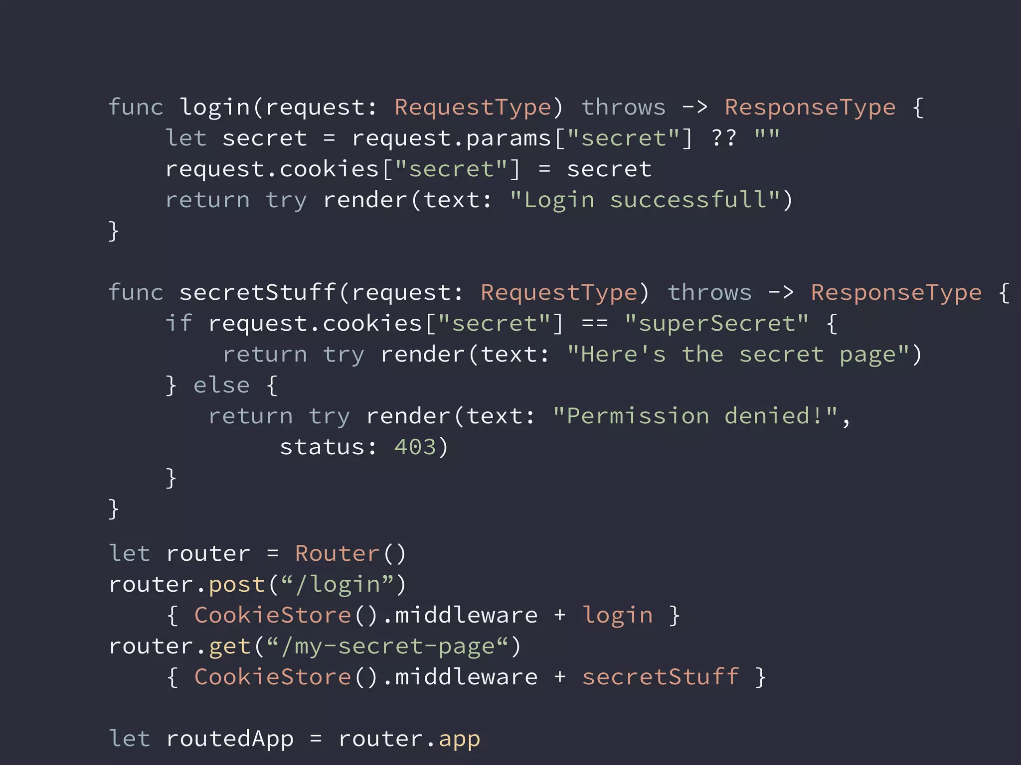 func login(request: RequestType) throws -> ResponseType {
let secret = request.params["secret"] ?? ""
request.cookies["secret"] = secret
return try render(text: "Login successfull")
}
func secretStuff(request: RequestType) throws -> ResponseType {
if request.cookies["secret"] == "superSecret" {
return try render(text: "Here's the secret page")
} else {
return try render(text: "Permission denied!",
status: 403)
}
}
let router = Router()
router.post(“/login”)
{ CookieStore().middleware + login }
router.get(“/my-secret-page“)
{ CookieStore().middleware + secretStuff }
let routedApp = router.app
 