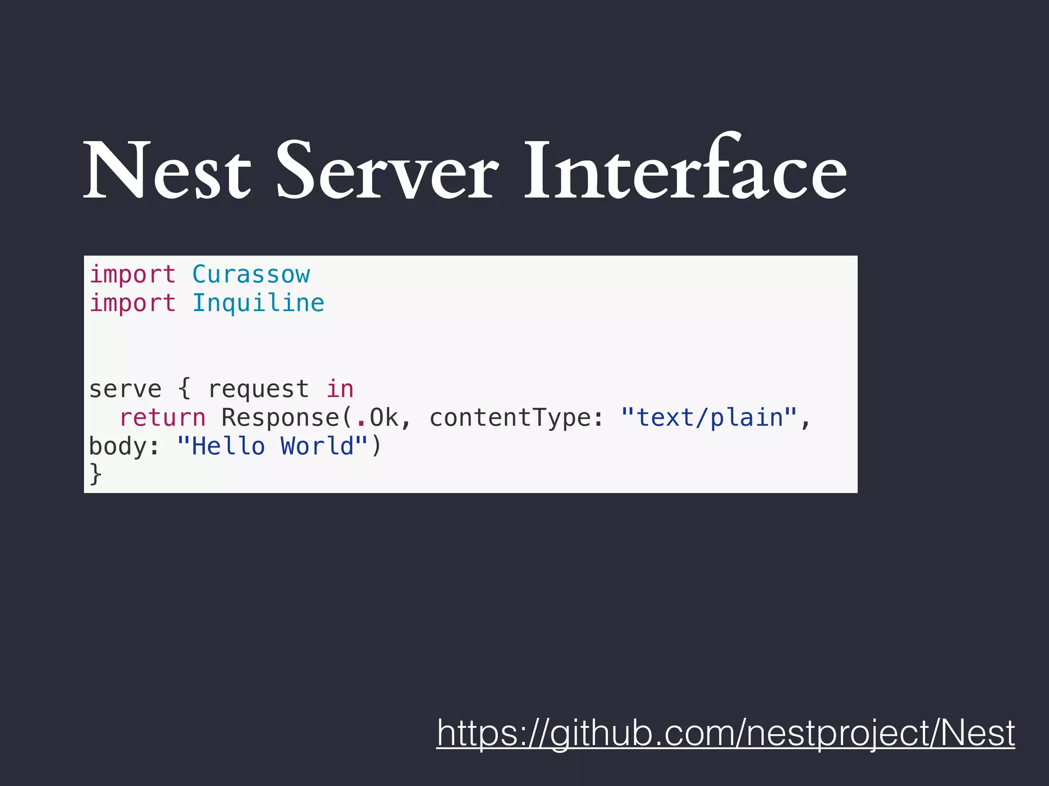 Nest Server Interface
https://github.com/nestproject/Nest
import Curassow
import Inquiline
serve { request in
return Response(.Ok, contentType: "text/plain",
body: "Hello World")
}
 