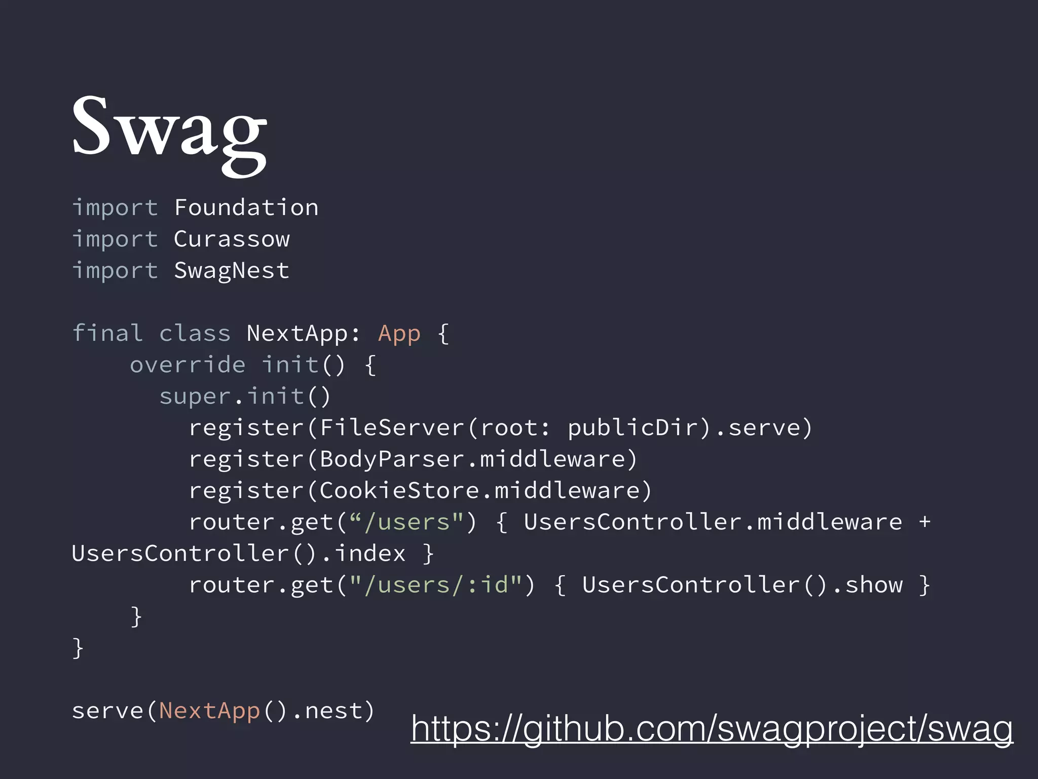 Swag
https://github.com/swagproject/swag
import Foundation
import Curassow
import SwagNest
final class NextApp: App {
override init() {
super.init()
register(FileServer(root: publicDir).serve)
register(BodyParser.middleware)
register(CookieStore.middleware)
router.get(“/users") { UsersController.middleware +
UsersController().index }
router.get("/users/:id") { UsersController().show }
}
}
serve(NextApp().nest)
 
