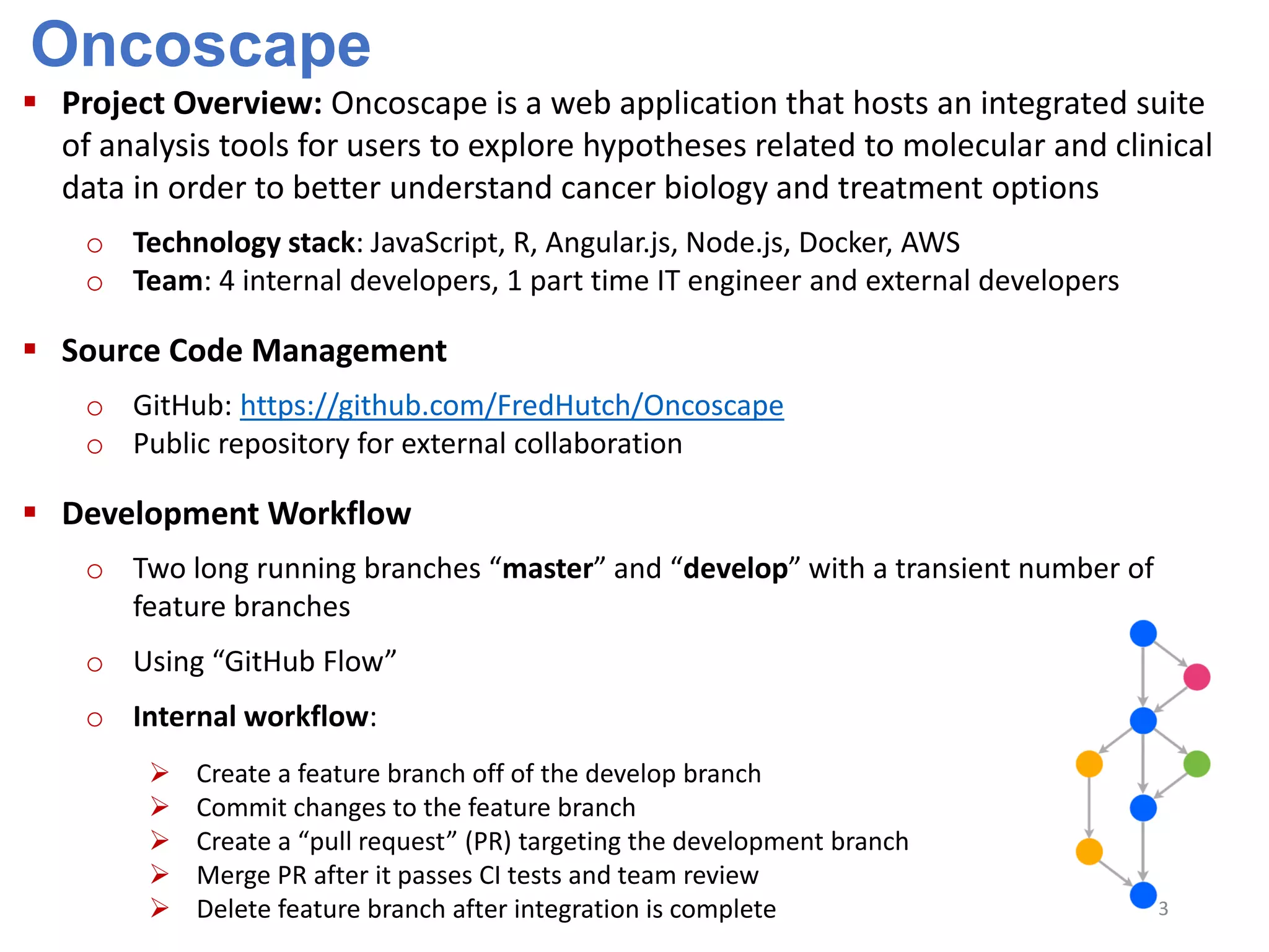 Oncoscape
 Project Overview: Oncoscape is a web application that hosts an integrated suite
of analysis tools for users to explore hypotheses related to molecular and clinical
data in order to better understand cancer biology and treatment options
o Technology stack: JavaScript, R, Angular.js, Node.js, Docker, AWS
o Team: 4 internal developers, 1 part time IT engineer and external developers
 Source Code Management
o GitHub: https://github.com/FredHutch/Oncoscape
o Public repository for external collaboration
 Development Workflow
o Two long running branches “master” and “develop” with a transient number of
feature branches
o Using “GitHub Flow”
o Internal workflow:
 Create a feature branch off of the develop branch
 Commit changes to the feature branch
 Create a “pull request” (PR) targeting the development branch
 Merge PR after it passes CI tests and team review
 Delete feature branch after integration is complete 3
 