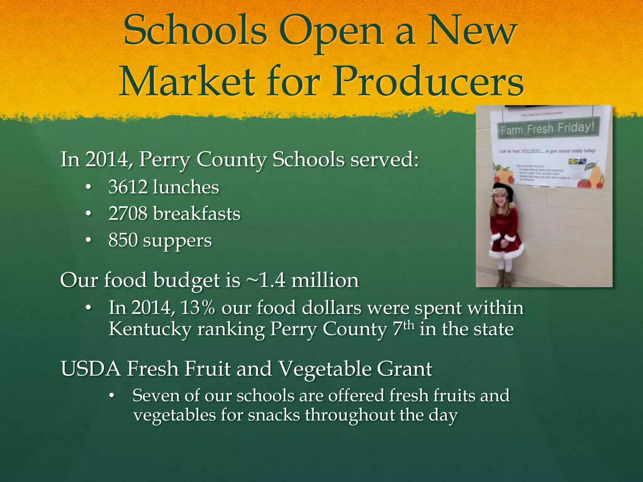 Schools Open a New
Market for Producers
In 2014, Perry County Schools served:
• 3612 lunches
• 2708 breakfasts
• 850 suppers
Our food budget is ~1.4 million
• In 2014, 13% our food dollars were spent within
Kentucky ranking Perry County 7th in the state
USDA Fresh Fruit and Vegetable Grant
• Seven of our schools are offered fresh fruits and
vegetables for snacks throughout the day
 