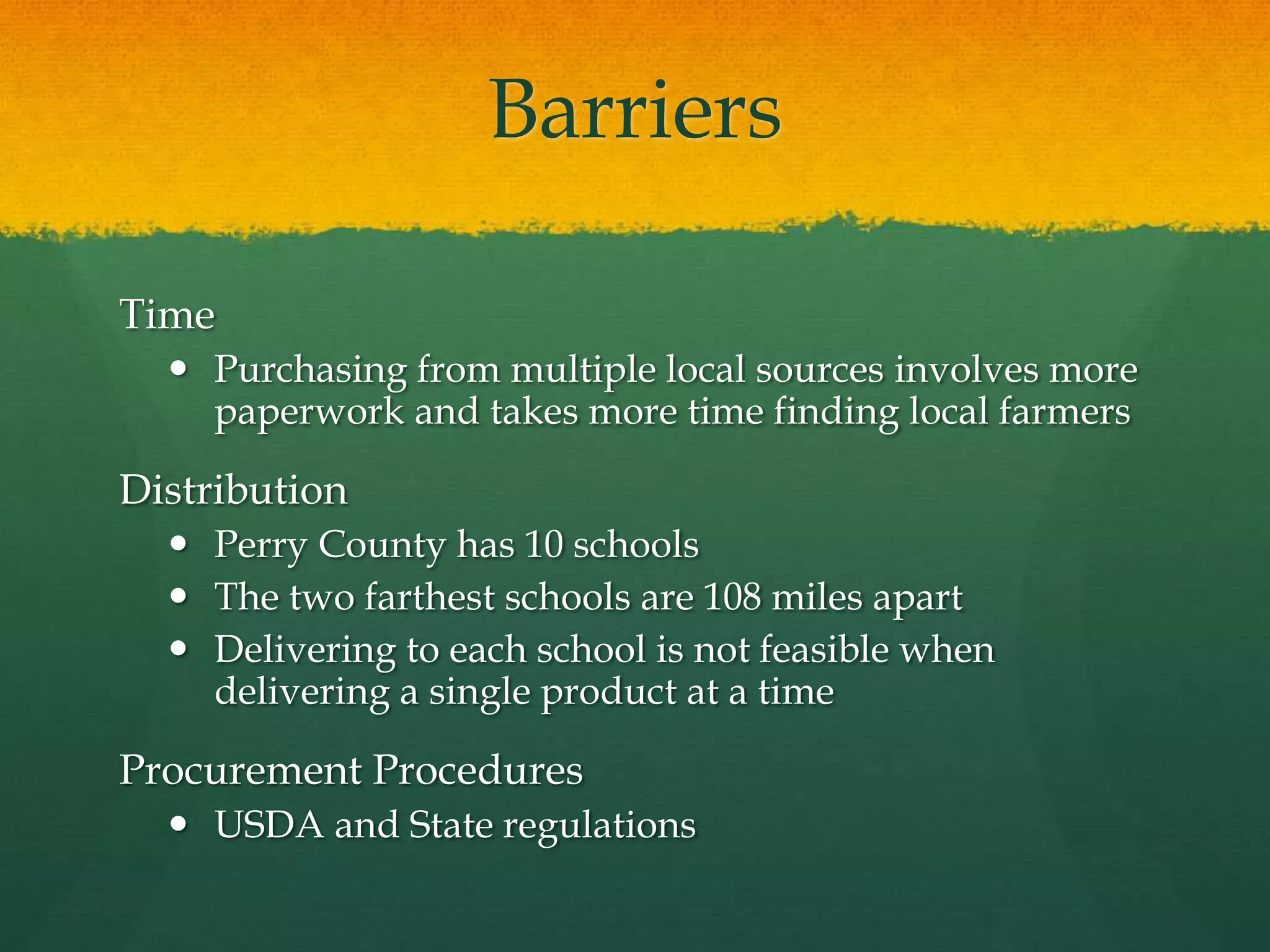 Barriers
Time
 Purchasing from multiple local sources involves more
paperwork and takes more time finding local farmers
Distribution
 Perry County has 10 schools
 The two farthest schools are 108 miles apart
 Delivering to each school is not feasible when
delivering a single product at a time
Procurement Procedures
 USDA and State regulations
 