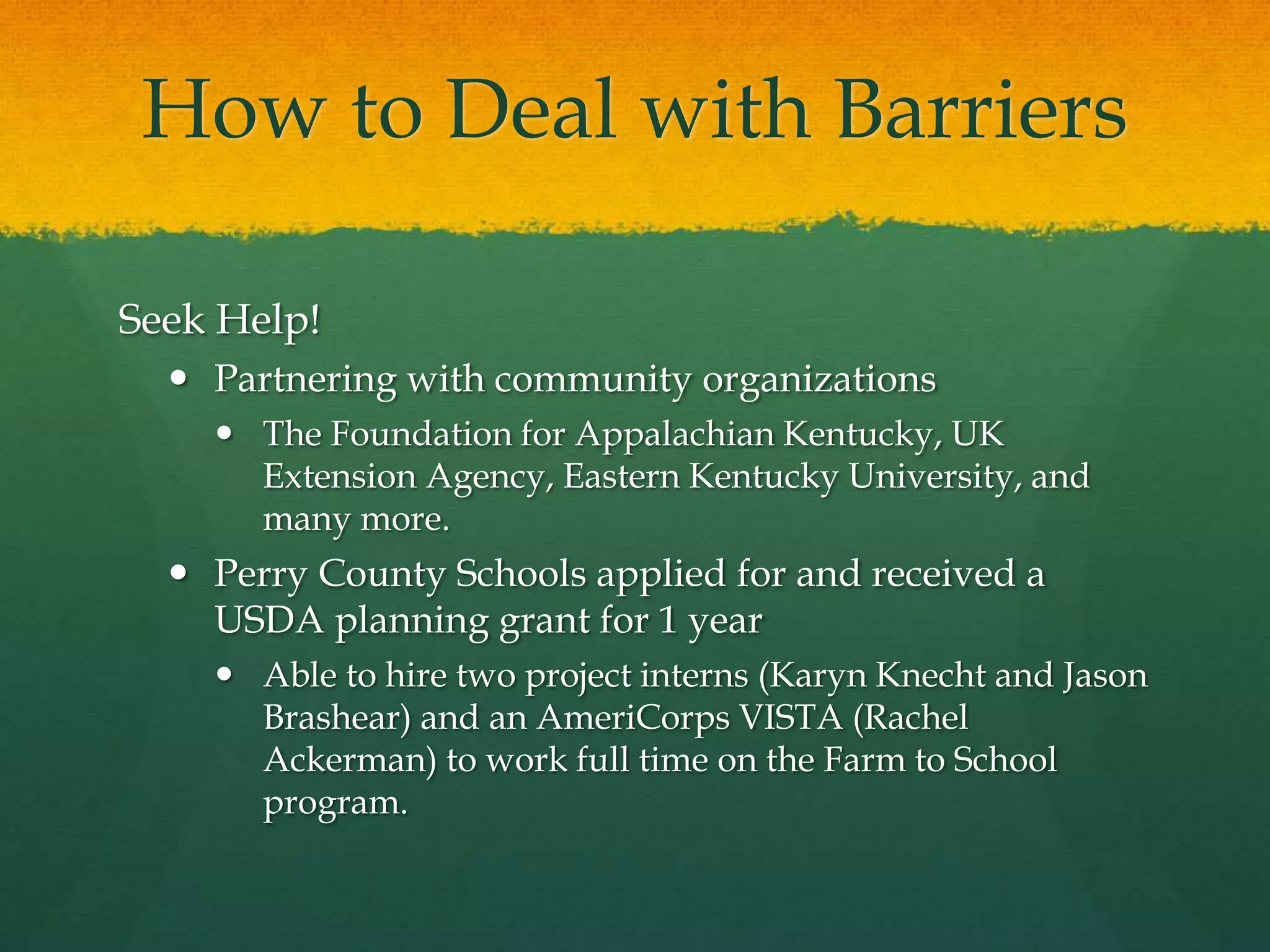 How to Deal with Barriers
Seek Help!
 Partnering with community organizations
 The Foundation for Appalachian Kentucky, UK
Extension Agency, Eastern Kentucky University, and
many more.
 Perry County Schools applied for and received a
USDA planning grant for 1 year
 Able to hire two project interns (Karyn Knecht and Jason
Brashear) and an AmeriCorps VISTA (Rachel
Ackerman) to work full time on the Farm to School
program.
 