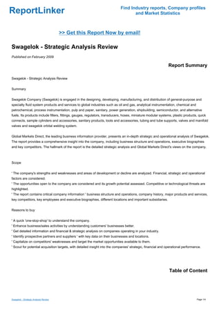 Find Industry reports, Company profiles
ReportLinker                                                                        and Market Statistics



                                       >> Get this Report Now by email!

Swagelok - Strategic Analysis Review
Published on February 2009

                                                                                                               Report Summary

Swagelok - Strategic Analysis Review


Summary


Swagelok Company (Swagelok) is engaged in the designing, developing, manufacturing, and distribution of general-purpose and
specialty fluid system products and services to global industries such as oil and gas, analytical instrumentation, chemical and
petrochemical, process instrumentation, pulp and paper, sanitary, power generation, shipbuilding, semiconductor, and alternative
fuels. Its products include filters, fittings, gauges, regulators, transducers, hoses, miniature modular systems, plastic products, quick
connects, sample cylinders and accessories, sanitary products, tools and accessories, tubing and tube supports, valves and manifold
valves and swagelok orbital welding system.


Global Markets Direct, the leading business information provider, presents an in-depth strategic and operational analysis of Swagelok.
The report provides a comprehensive insight into the company, including business structure and operations, executive biographies
and key competitors. The hallmark of the report is the detailed strategic analysis and Global Markets Direct's views on the company.



Scope


' The company's strengths and weaknesses and areas of development or decline are analyzed. Financial, strategic and operational
factors are considered.
' The opportunities open to the company are considered and its growth potential assessed. Competitive or technological threats are
highlighted.
' The report contains critical company information ' business structure and operations, company history, major products and services,
key competitors, key employees and executive biographies, different locations and important subsidiaries.


Reasons to buy


' A quick 'one-stop-shop' to understand the company.
' Enhance business/sales activities by understanding customers' businesses better.
' Get detailed information and financial & strategic analysis on companies operating in your industry.
' Identify prospective partners and suppliers ' with key data on their businesses and locations.
' Capitalize on competitors' weaknesses and target the market opportunities available to them.
' Scout for potential acquisition targets, with detailed insight into the companies' strategic, financial and operational performance.




                                                                                                               Table of Content




Swagelok - Strategic Analysis Review                                                                                               Page 1/4
 