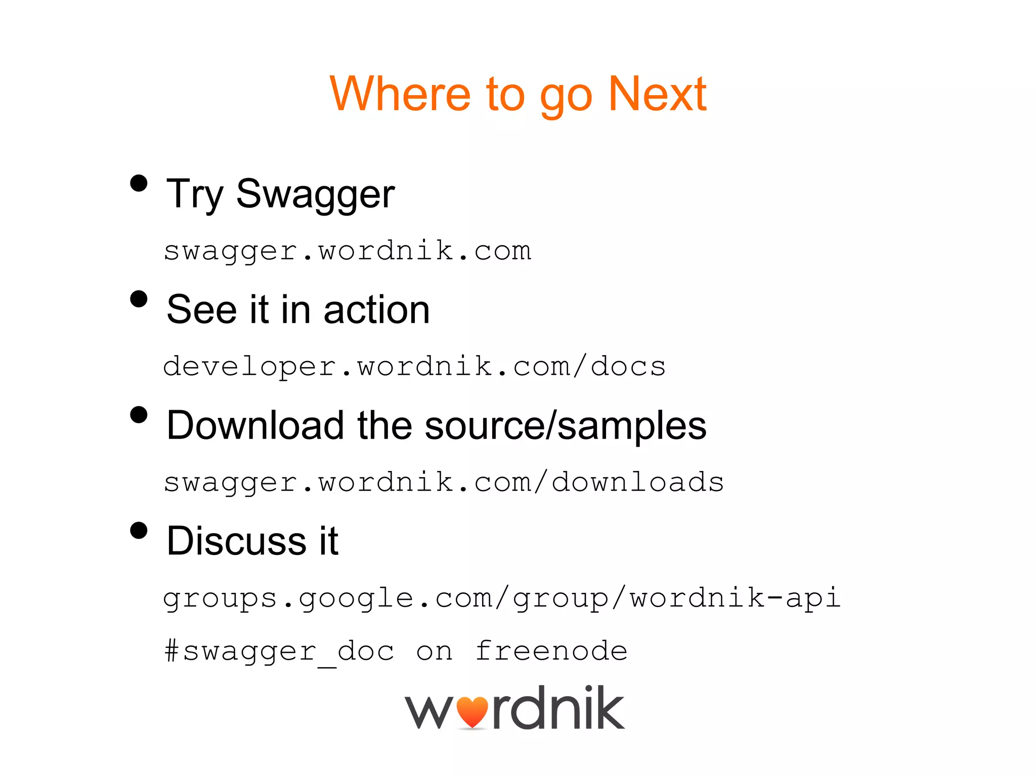 Where to go NextTry Swaggerswagger.wordnik.comSee it in actiondeveloper.wordnik.com/docsDownload the source/samplesswagger.wordnik.com/downloadsDiscuss itgroups.google.com/group/wordnik-api#swagger_doc on freenode