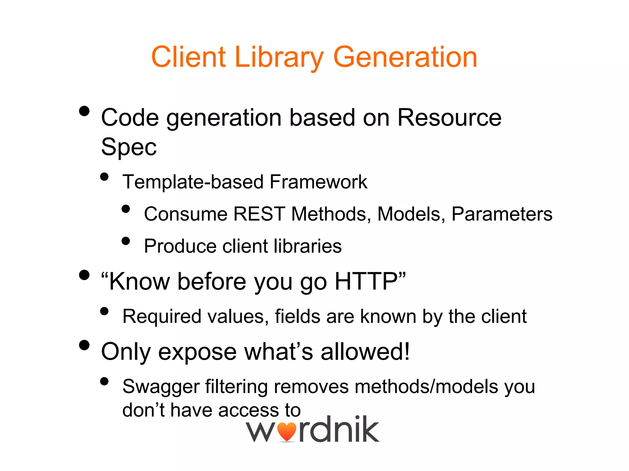 Client Library GenerationCode generation based on Resource SpecTemplate-based FrameworkConsume REST Methods, Models, ParametersProduce client libraries“Know before you go HTTP”Required values, fields are known by the clientOnly expose what’s allowed!Swagger filtering removes methods/models you don’t have access to