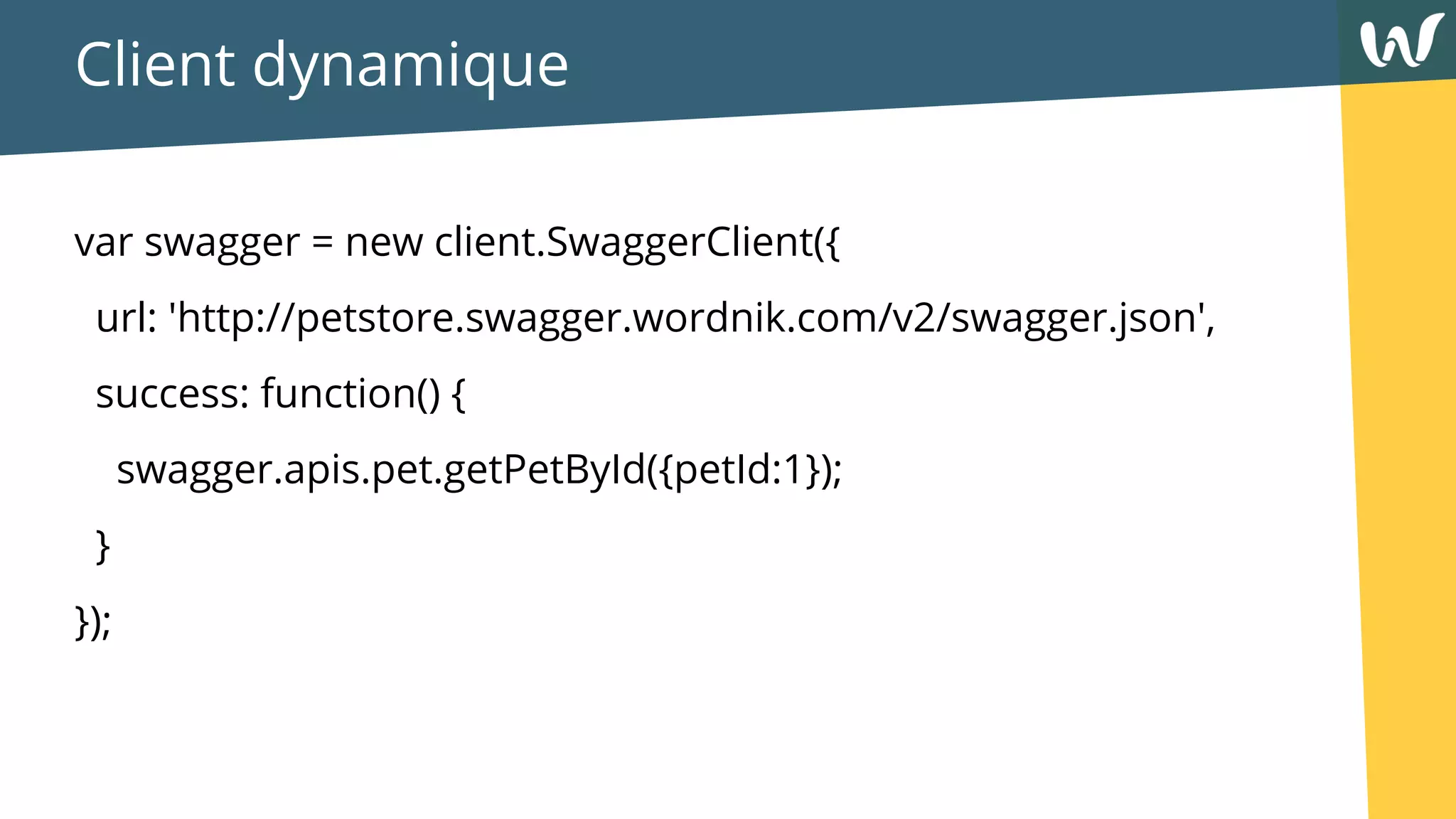 Client dynamique
var swagger = new client.SwaggerClient({
url: 'http://petstore.swagger.wordnik.com/v2/swagger.json',
success: function() {
swagger.apis.pet.getPetById({petId:1});
}
});
 