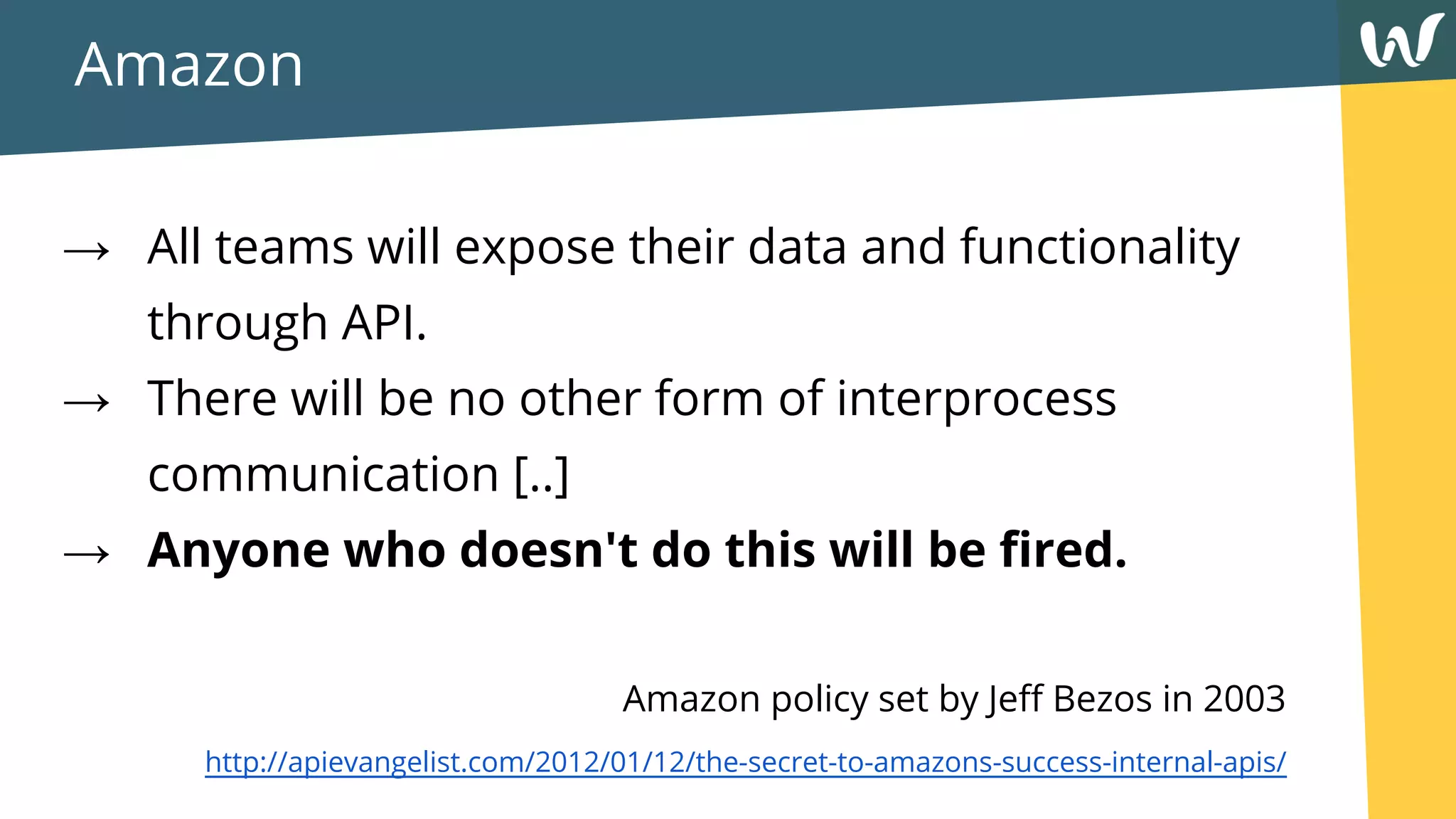 Amazon
→ All teams will expose their data and functionality
through API.
→ There will be no other form of interprocess
communication [..]
→ Anyone who doesn't do this will be fired.
Amazon policy set by Jeff Bezos in 2003
http://apievangelist.com/2012/01/12/the-secret-to-amazons-success-internal-apis/
 