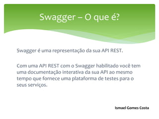 Swagger é uma representação da sua API REST.
Com uma API REST com o Swagger habilitado você tem
uma documentação interativa da sua API ao mesmo
tempo que fornece uma plataforma de testes para o
seus serviços.
Swagger – O que é?
Ismael Gomes Costa
 