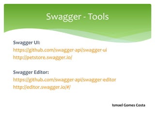 Swagger UI:
https://github.com/swagger-api/swagger-ui
http://petstore.swagger.io/
Swagger Editor:
https://github.com/swagger-api/swagger-editor
http://editor.swagger.io/#/
Swagger -Tools
Ismael Gomes Costa
 