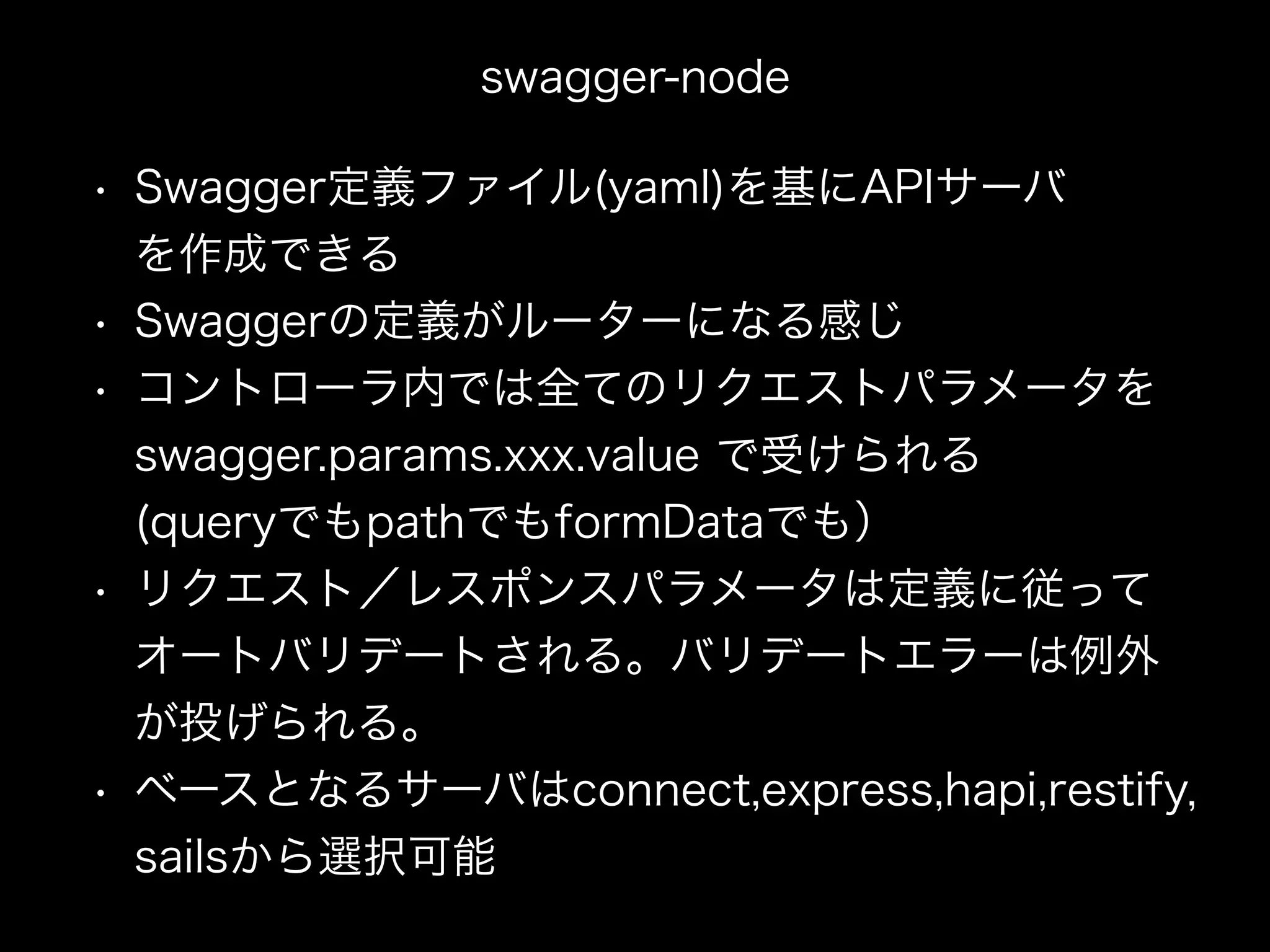 swagger-node
• Swagger定義ファイル(yaml)を基にAPIサーバ 
を作成できる
• Swaggerの定義がルーターになる感じ
• コントローラ内では全てのリクエストパラメータを 
swagger.params.xxx.value で受けられる 
(queryでもpathでもformDataでも）
• リクエスト／レスポンスパラメータは定義に従って 
オートバリデートされる。バリデートエラーは例外 
が投げられる。
• ベースとなるサーバはconnect,express,hapi,restify, 
sailsから選択可能
 