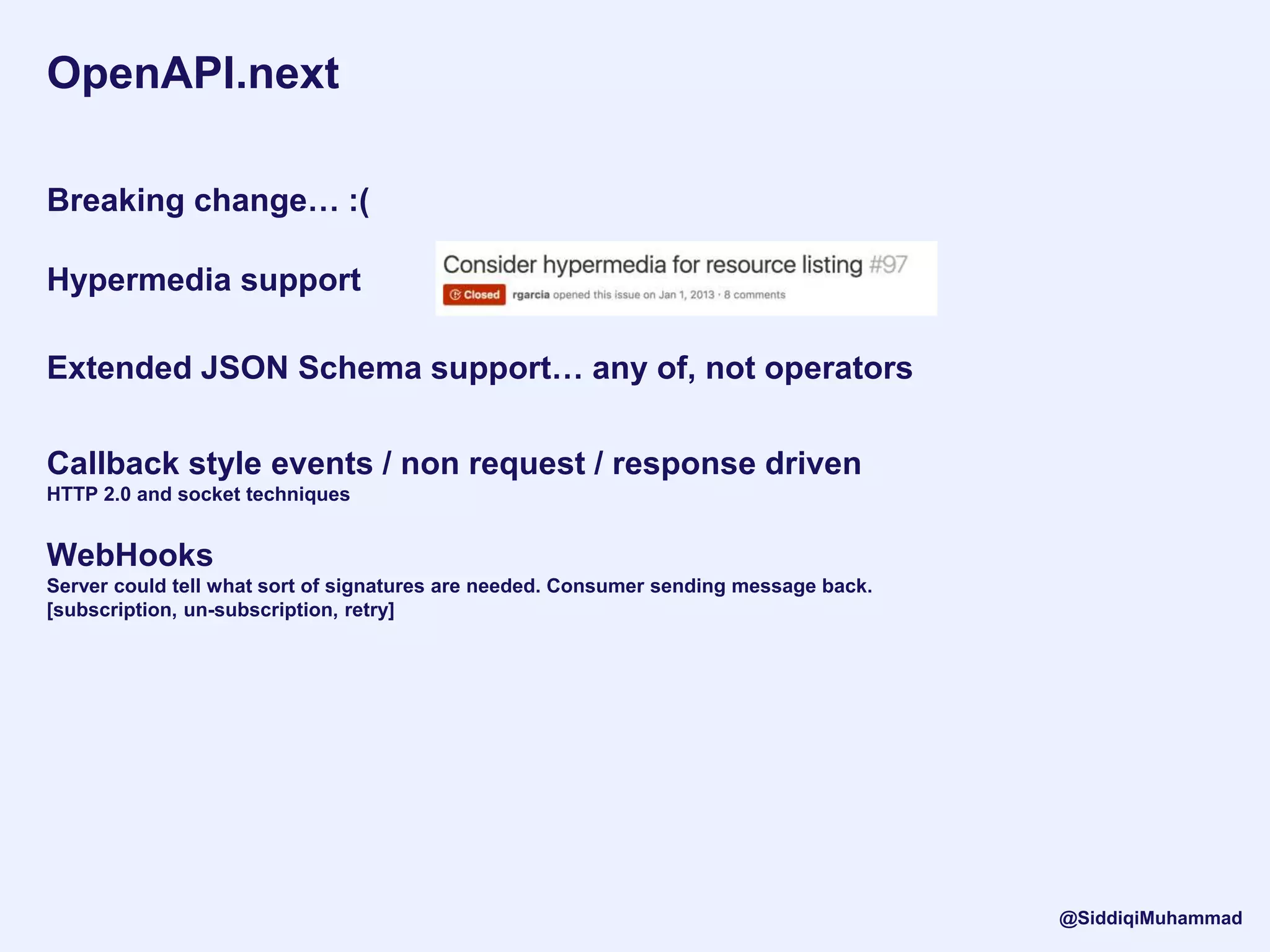 OpenAPI.next
Breaking change… :(
Hypermedia support
Extended JSON Schema support… any of, not operators
Callback style events / non request / response driven
HTTP 2.0 and socket techniques
WebHooks
Server could tell what sort of signatures are needed. Consumer sending message back.
[subscription, un-subscription, retry]
@SiddiqiMuhammad
 