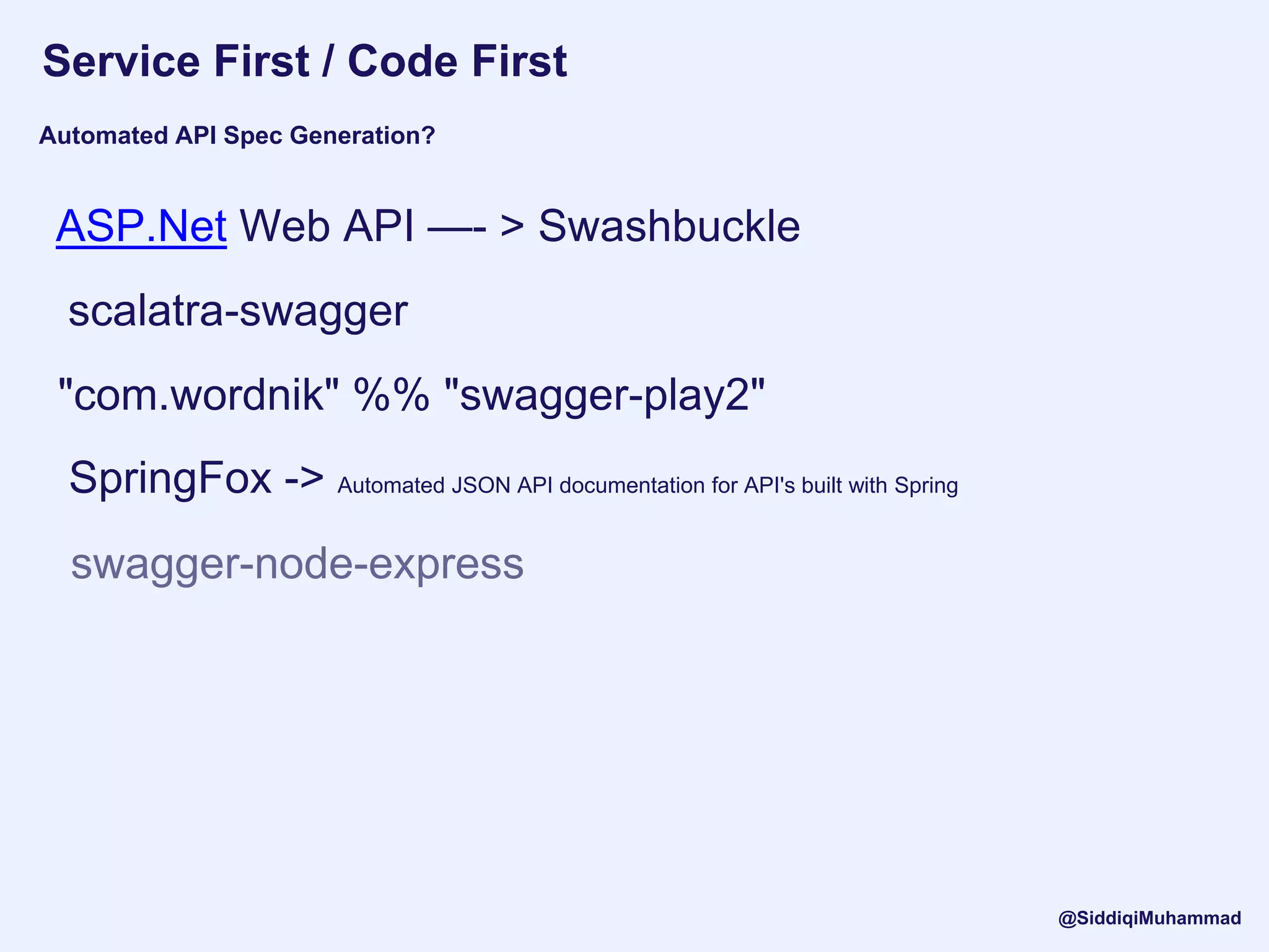 Service First / Code First
scalatra-swagger
"com.wordnik" %% "swagger-play2"
ASP.Net Web API —- > Swashbuckle
Automated API Spec Generation?
swagger-node-express
SpringFox -> Automated JSON API documentation for API's built with Spring
@SiddiqiMuhammad
 