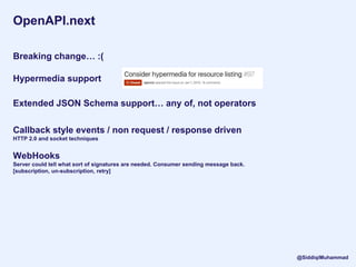 OpenAPI.next
Breaking change… :(
Hypermedia support
Extended JSON Schema support… any of, not operators
Callback style events / non request / response driven
HTTP 2.0 and socket techniques
WebHooks
Server could tell what sort of signatures are needed. Consumer sending message back.
[subscription, un-subscription, retry]
@SiddiqiMuhammad
 