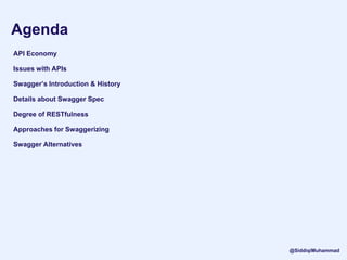 Agenda
API Economy
Issues with APIs
Swagger’s Introduction & History
Details about Swagger Spec
Degree of RESTfulness
Approaches for Swaggerizing
Swagger Alternatives
@SiddiqiMuhammad
 
