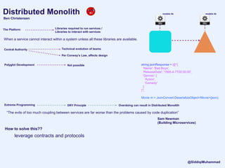 Distributed Monolith
Ben Christensen
models lib models lib
The Platform Libraries required to run services /
Libraries to interact with services
“The evils of too much coupling between services are far worse than the problems caused by code duplication”
Sam Newman
(Building Microservices)
Central Authority Technical evolution of teams
Polyglot Development Not possible
When a service cannot interact within a system unless all these libraries are available.
Per Conway’s Law, affects design
Extreme Programming DRY Principle Overdoing can result in Distributed Monolith
string jsonResponse = @"{
'Name': 'Bad Boys',
'ReleaseDate': '1995-4-7T00:00:00',
'Genres': [
'Action',
'Comedy'
]
}";
Movie m = JsonConvert.DeserializeObject<Movie>(json);
How to solve this??
leverage contracts and protocols
@SiddiqiMuhammad
 