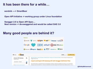 It has been there for a while…
wordnik —-> SmartBear
Open API Initiative -> working group under Linux foundation
Swagger 2.0 is Open API Spec…
Next version -> de-swaggered and would be called OAS 3.0
@SiddiqiMuhammad
Many good people are behind it?
 