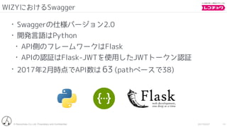 © Recochoku Co.,Ltd. Proprietary and Conﬁdential 2017/02/07
WIZYにおけるSwagger
14
• Swaggerの仕様バージョン2.0
• 開発言語はPython
• API側のフレームワークはFlask
• APIの認証はFlask-JWTを使用したJWTトークン認証
• 2017年2月時点でAPI数は 63 (pathベースで38)
 