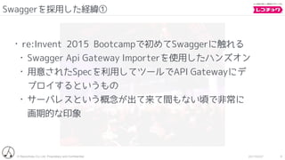 © Recochoku Co.,Ltd. Proprietary and Conﬁdential 2017/02/07
Swaggerを採用した経緯①
8
• re:Invent 2015 Bootcampで初めてSwaggerに触れる
• Swagger Api Gateway Importerを使用したハンズオン
• 用意されたSpecを利用してツールでAPI Gatewayにデ
プロイするというもの
• サーバレスという概念が出て来て間もない頃で非常に
画期的な印象
 