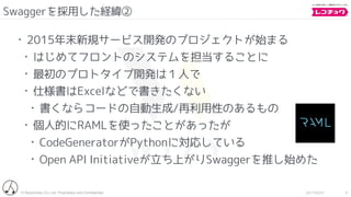 © Recochoku Co.,Ltd. Proprietary and Conﬁdential 2017/02/07
Swaggerを採用した経緯②
9
• 2015年末新規サービス開発のプロジェクトが始まる
• はじめてフロントのシステムを担当することに
• 最初のプロトタイプ開発は１人で
• 仕様書はExcelなどで書きたくない
• 書くならコードの自動生成/再利用性のあるもの
• 個人的にRAMLを使ったことがあったが
• CodeGeneratorがPythonに対応している
• Open API Initiativeが立ち上がりSwaggerを推し始めた
 