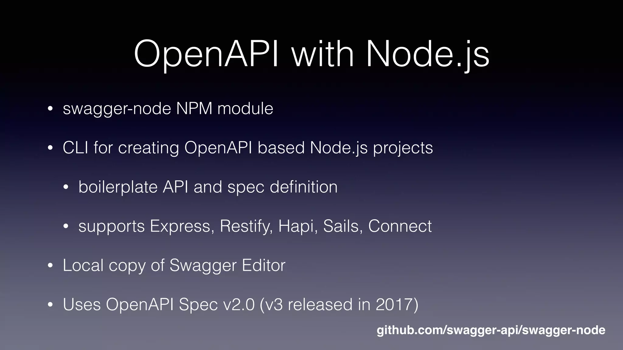 OpenAPI with Node.js
• swagger-node NPM module
• CLI for creating OpenAPI based Node.js projects
• boilerplate API and spec deﬁnition
• supports Express, Restify, Hapi, Sails, Connect
• Local copy of Swagger Editor
• Uses OpenAPI Spec v2.0 (v3 released in 2017)
github.com/swagger-api/swagger-node
 