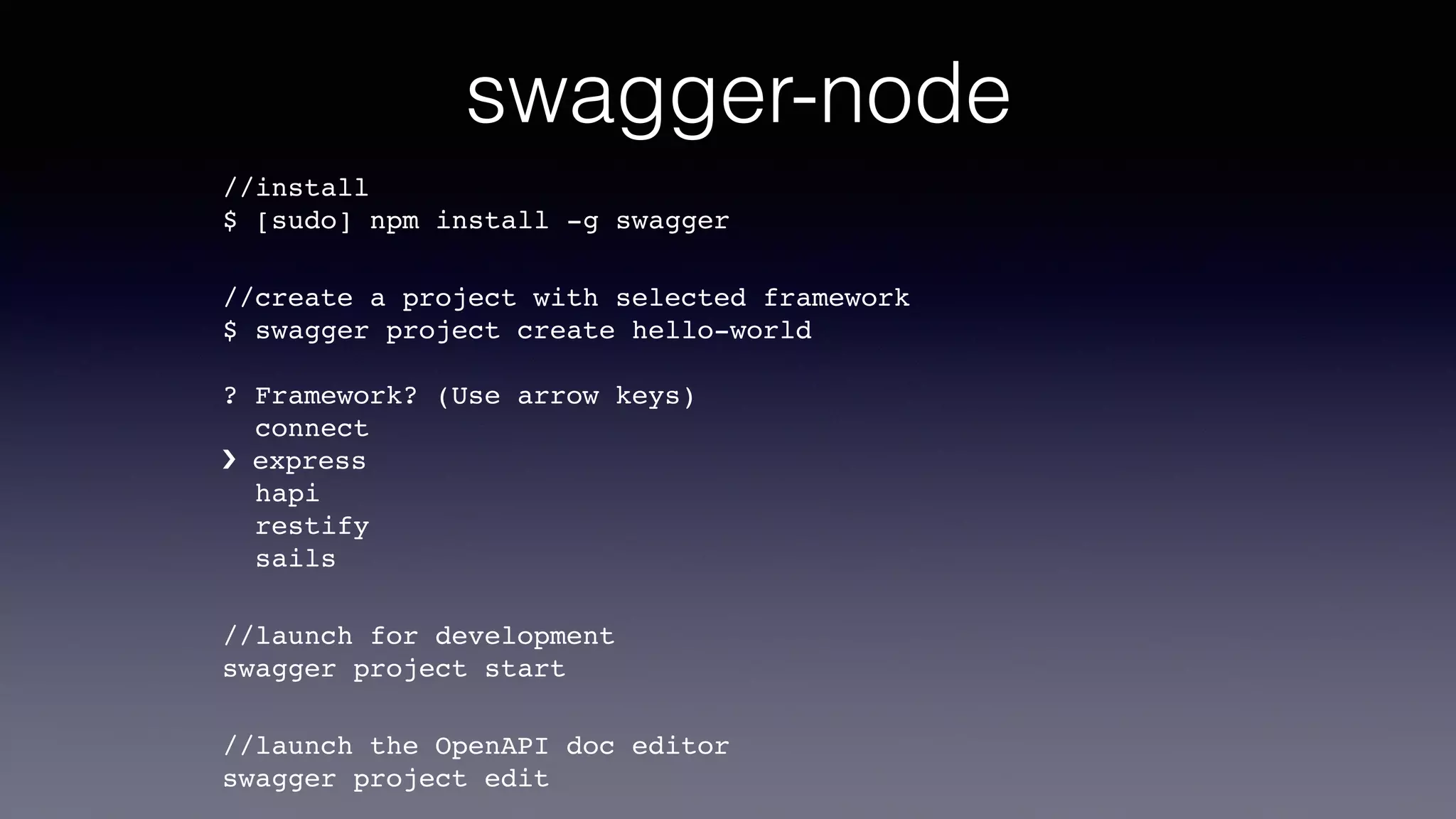 swagger-node
//install  
$ [sudo] npm install -g swagger
//create a project with selected framework 
$ swagger project create hello-world 
 
? Framework? (Use arrow keys) 
connect 
› express 
hapi 
restify 
sails
//launch for development 
swagger project start
//launch the OpenAPI doc editor 
swagger project edit
 