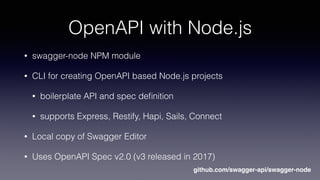 OpenAPI with Node.js
• swagger-node NPM module
• CLI for creating OpenAPI based Node.js projects
• boilerplate API and spec deﬁnition
• supports Express, Restify, Hapi, Sails, Connect
• Local copy of Swagger Editor
• Uses OpenAPI Spec v2.0 (v3 released in 2017)
github.com/swagger-api/swagger-node
 