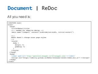 Document | ReDoc
<!DOCTYPE html>
<html>
<head>
<title>ReDoc</title>
<!-- needed for adaptive design -->
<meta name="viewport" content="width=device-width, initial-scale=1">
<!--
ReDoc doesn't change outer page styles
-->
<style>
body {
margin: 0;
padding: 0;
}
</style>
</head>
<body>
<redoc spec-url='http://petstore.swagger.io/v2/swagger.json'></redoc>
<script src="https://rebilly.github.io/ReDoc/releases/latest/redoc.min.js"> </script>
</body>
</html>
All you need is:
 