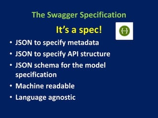The Swagger Specification
It’s a spec!
• JSON to specify metadata
• JSON to specify API structure
• JSON schema for the model
specification
• Machine readable
• Language agnostic
 
