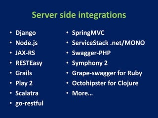 Server side integrations
• Django
• Node.js
• JAX-RS
• RESTEasy
• Grails
• Play 2
• Scalatra
• go-restful
• SpringMVC
• ServiceStack .net/MONO
• Swagger-PHP
• Symphony 2
• Grape-swagger for Ruby
• Octohipster for Clojure
• More…
 