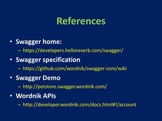 References
• Swagger home:
– https://developers.helloreverb.com/swagger/
• Swagger specification
– https://github.com/wordnik/swagger-core/wiki
• Swagger Demo
– http://petstore.swagger.wordnik.com/
• Wordnik APIs
– http://developer.wordnik.com/docs.html#!/account
 