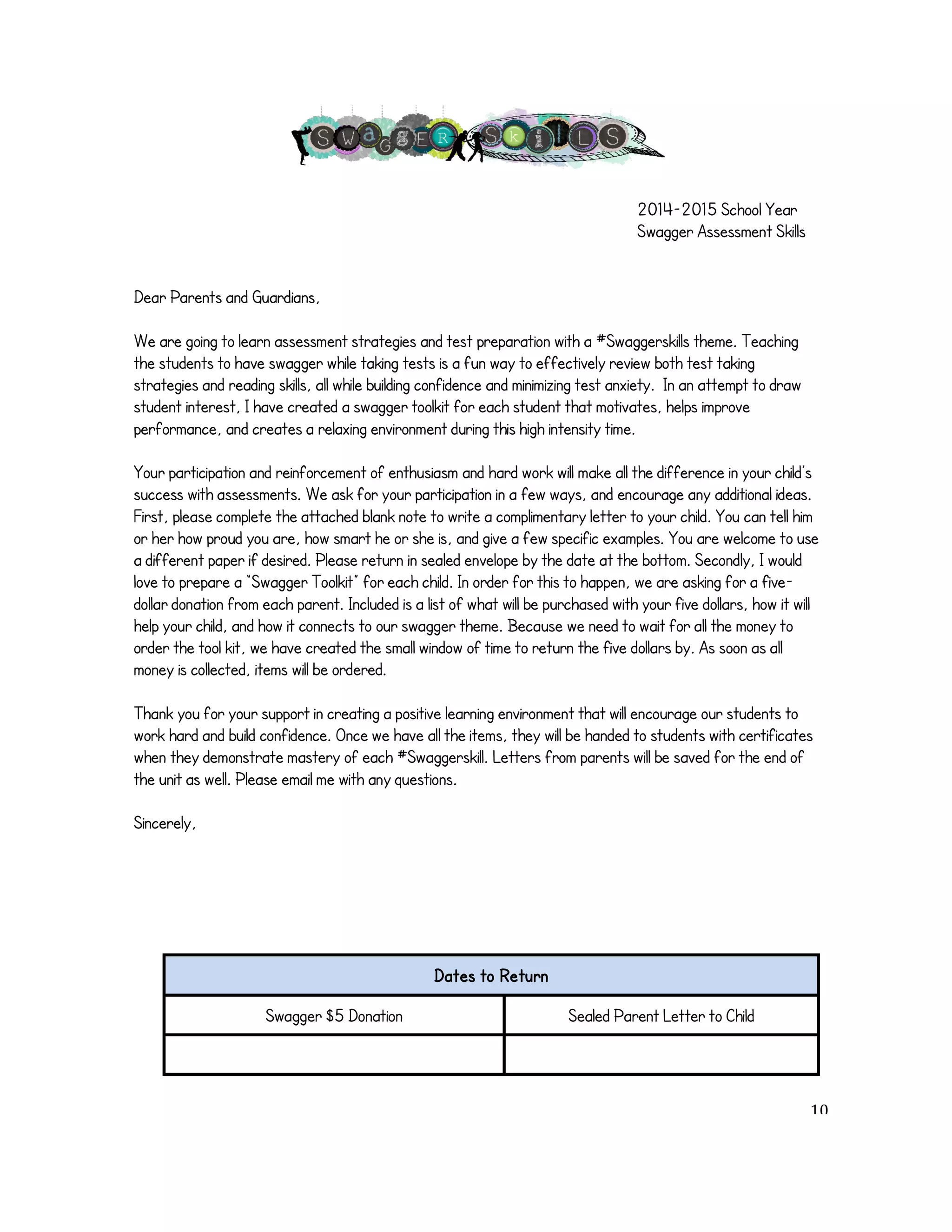 2014-2015 School Year 
Swagger Assessment Skills 
Dear Parents and Guardians, 
We are going to learn assessment strategies and test preparation with a #Swaggerskills theme. Teaching 
the students to have swagger while taking tests is a fun way to effectively review both test taking 
strategies and reading skills, all while building confidence and minimizing test anxiety. In an attempt to draw 
student interest, I have created a swagger toolkit for each student that motivates, helps improve 
performance, and creates a relaxing environment during this high intensity time. 
Your participation and reinforcement of enthusiasm and hard work will make all the difference in your child’s 
success with assessments. We ask for your participation in a few ways, and encourage any additional ideas. 
First, please complete the attached blank note to write a complimentary letter to your child. You can tell him 
or her how proud you are, how smart he or she is, and give a few specific examples. You are welcome to use 
a different paper if desired. Please return in sealed envelope by the date at the bottom. Secondly, I would 
love to prepare a “Swagger Toolkit” for each child. In order for this to happen, we are asking for a five-dollar 
donation from each parent. Included is a list of what will be purchased with your five dollars, how it will 
help your child, and how it connects to our swagger theme. Because we need to wait for all the money to 
order the tool kit, we have created the small window of time to return the five dollars by. As soon as all 
money is collected, items will be ordered. 
Thank you for your support in creating a positive learning environment that will encourage our students to 
work hard and build confidence. Once we have all the items, they will be handed to students with certificates 
when they demonstrate mastery of each #Swaggerskill. Letters from parents will be saved for the end of 
the unit as well. Please email me with any questions. 
Sincerely, 
!!!!! 
Dates to Return 
Swagger $5 Donation Sealed Parent Letter to Child 
! 10! 
 