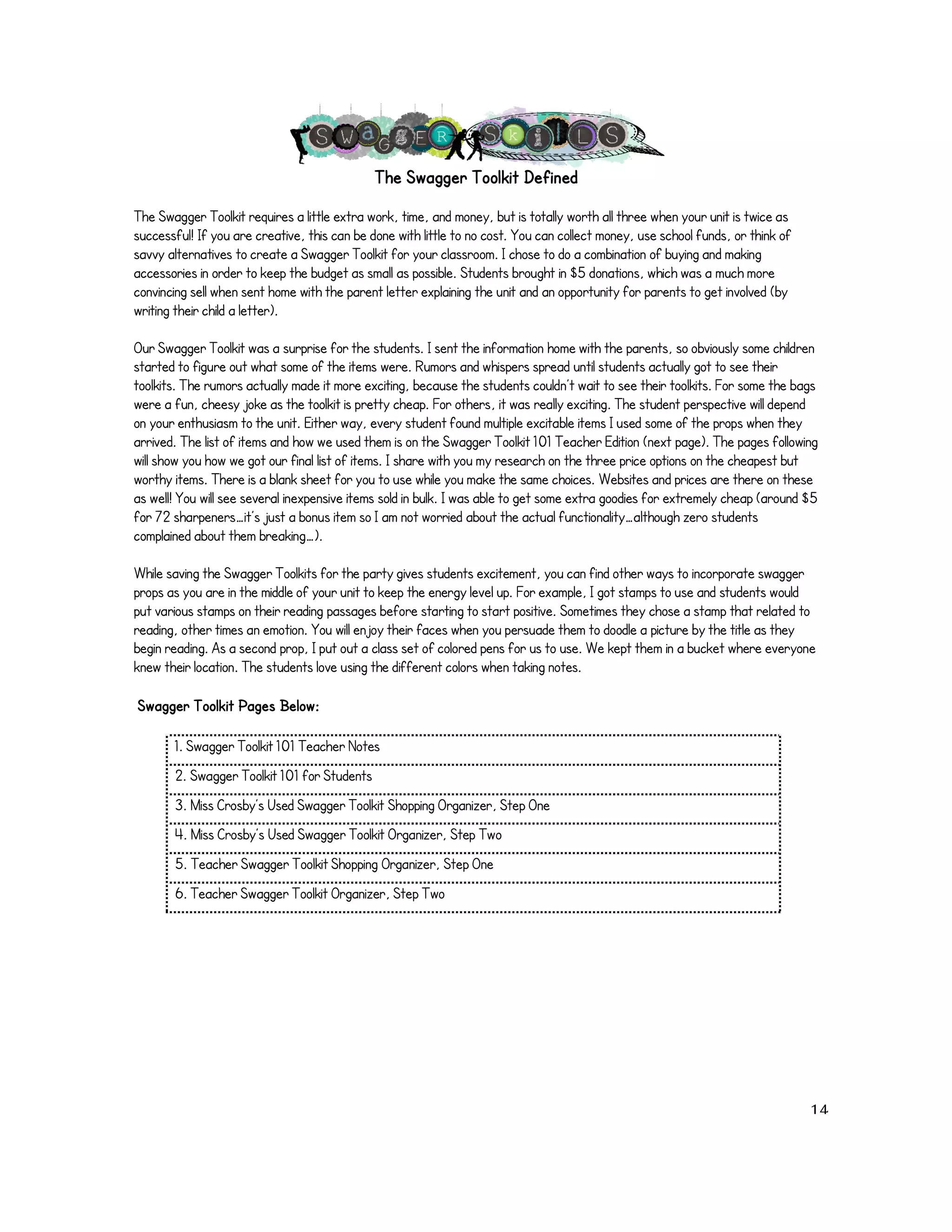 The Swagger Toolkit Defined 
The Swagger Toolkit requires a little extra work, time, and money, but is totally worth all three when your unit is twice as 
successful! If you are creative, this can be done with little to no cost. You can collect money, use school funds, or think of 
savvy alternatives to create a Swagger Toolkit for your classroom. I chose to do a combination of buying and making 
accessories in order to keep the budget as small as possible. Students brought in $5 donations, which was a much more 
convincing sell when sent home with the parent letter explaining the unit and an opportunity for parents to get involved (by 
writing their child a letter). 
Our Swagger Toolkit was a surprise for the students. I sent the information home with the parents, so obviously some children 
started to figure out what some of the items were. Rumors and whispers spread until students actually got to see their 
toolkits. The rumors actually made it more exciting, because the students couldn’t wait to see their toolkits. For some the bags 
were a fun, cheesy joke as the toolkit is pretty cheap. For others, it was really exciting. The student perspective will depend 
on your enthusiasm to the unit. Either way, every student found multiple excitable items I used some of the props when they 
arrived. The list of items and how we used them is on the Swagger Toolkit 101 Teacher Edition (next page). The pages following 
will show you how we got our final list of items. I share with you my research on the three price options on the cheapest but 
worthy items. There is a blank sheet for you to use while you make the same choices. Websites and prices are there on these 
as well! You will see several inexpensive items sold in bulk. I was able to get some extra goodies for extremely cheap (around $5 
for 72 sharpeners…it’s just a bonus item so I am not worried about the actual functionality…although zero students 
complained about them breaking…). 
While saving the Swagger Toolkits for the party gives students excitement, you can find other ways to incorporate swagger 
props as you are in the middle of your unit to keep the energy level up. For example, I got stamps to use and students would 
put various stamps on their reading passages before starting to start positive. Sometimes they chose a stamp that related to 
reading, other times an emotion. You will enjoy their faces when you persuade them to doodle a picture by the title as they 
begin reading. As a second prop, I put out a class set of colored pens for us to use. We kept them in a bucket where everyone 
knew their location. The students love using the different colors when taking notes. 
! !Swagger Toolkit Pages Below: 
1. Swagger Toolkit 101 Teacher Notes 
2. Swagger Toolkit 101 for Students 
3. Miss Crosby’s Used Swagger Toolkit Shopping Organizer, Step One 
4. Miss Crosby’s Used Swagger Toolkit Organizer, Step Two 
5. Teacher Swagger Toolkit Shopping Organizer, Step One 
6. Teacher Swagger Toolkit Organizer, Step Two 
! 
! 14! 
 