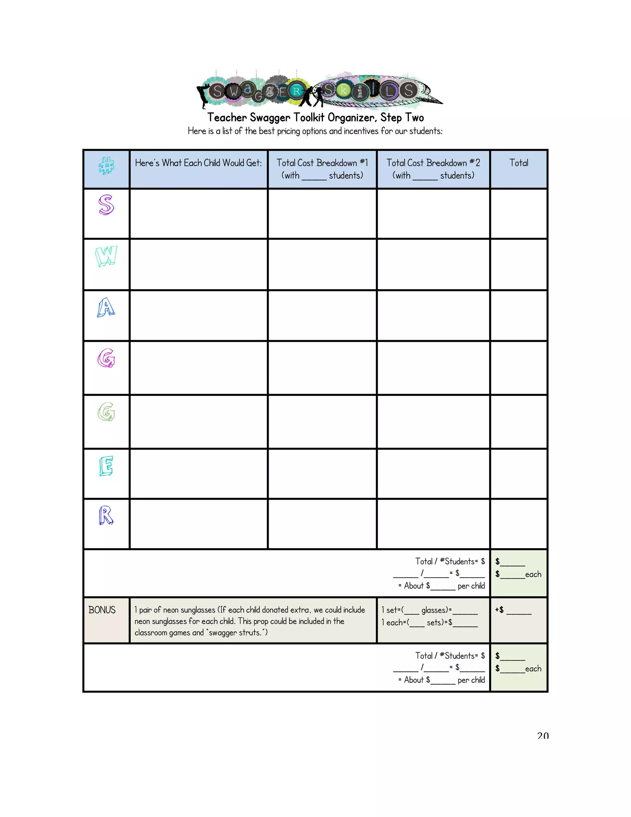Teacher Swagger Toolkit Organizer, Step Two 
Here is a list of the best pricing options and incentives for our students: 
# Here’s What Each Child Would Get: Total Cost Breakdown #1 
(with _____"students) 
Total Cost Breakdown #2 
(with _____"students) 
Total 
S 
W 
A 
G 
G 
E 
R 
Total / #Students= $ 
_____"/_____= $_____ 
= About $_____"per child 
$_____ 
$_____each 
BONUS 1 pair of neon sunglasses (If each child donated extra, we could include 
neon sunglasses for each child. This prop could be included in the 
classroom games and “swagger struts.”) 
1 set=(___"glasses)=_____ 
1 each=(___"sets)=$_____ 
+$ _____ 
Total / #Students= $ 
_____"/_____= $_____ 
= About $_____"per child 
$_____ 
$_____each 
! 20! 
 