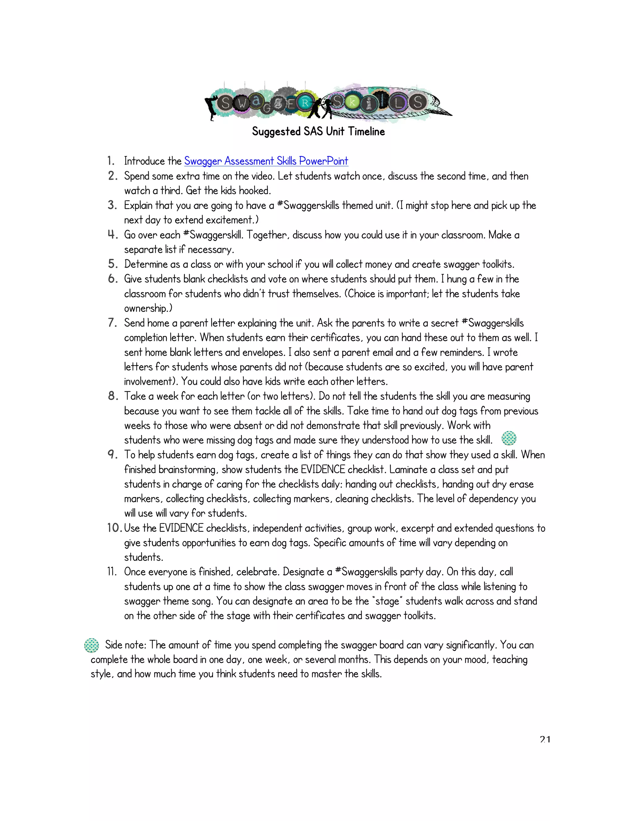 Suggested SAS Unit Timeline 
1. Introduce the Swagger Assessment Skills PowerPoint 
2. Spend some extra time on the video. Let students watch once, discuss the second time, and then 
watch a third. Get the kids hooked. 
3. Explain that you are going to have a #Swaggerskills themed unit. (I might stop here and pick up the 
next day to extend excitement.) 
4. Go over each #Swaggerskill. Together, discuss how you could use it in your classroom. Make a 
separate list if necessary. 
5. Determine as a class or with your school if you will collect money and create swagger toolkits. 
6. Give students blank checklists and vote on where students should put them. I hung a few in the 
classroom for students who didn’t trust themselves. (Choice is important; let the students take 
ownership.) 
7. Send home a parent letter explaining the unit. Ask the parents to write a secret #Swaggerskills 
completion letter. When students earn their certificates, you can hand these out to them as well. I 
sent home blank letters and envelopes. I also sent a parent email and a few reminders. I wrote 
letters for students whose parents did not (because students are so excited, you will have parent 
involvement). You could also have kids write each other letters. 
8. Take a week for each letter (or two letters). Do not tell the students the skill you are measuring 
because you want to see them tackle all of the skills. Take time to hand out dog tags from previous 
weeks to those who were absent or did not demonstrate that skill previously. Work with 
students who were missing dog tags and made sure they understood how to use the skill. 
9. To help students earn dog tags, create a list of things they can do that show they used a skill. When 
finished brainstorming, show students the EVIDENCE checklist. Laminate a class set and put 
students in charge of caring for the checklists daily: handing out checklists, handing out dry erase 
markers, collecting checklists, collecting markers, cleaning checklists. The level of dependency you 
will use will vary for students. 
10. Use the EVIDENCE checklists, independent activities, group work, excerpt and extended questions to 
give students opportunities to earn dog tags. Specific amounts of time will vary depending on 
students. 
11. Once everyone is finished, celebrate. Designate a #Swaggerskills party day. On this day, call 
students up one at a time to show the class swagger moves in front of the class while listening to 
swagger theme song. You can designate an area to be the “stage” students walk across and stand 
on the other side of the stage with their certificates and swagger toolkits. 
Side note: The amount of time you spend completing the swagger board can vary significantly. You can 
complete the whole board in one day, one week, or several months. This depends on your mood, teaching 
style, and how much time you think students need to master the skills. 
! 21! 
 