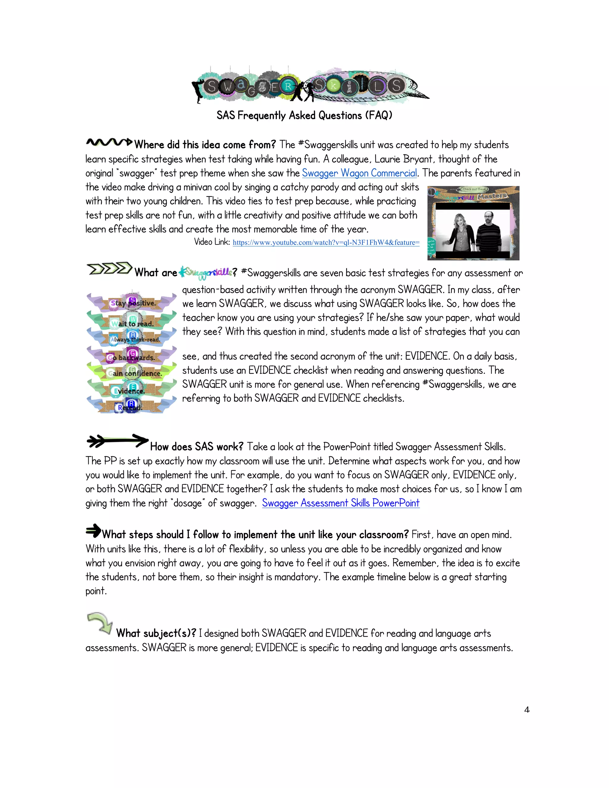 SAS Frequently Asked Questions (FAQ) 
Where did this idea come from? The #Swaggerskills unit was created to help my students 
learn specific strategies when test taking while having fun. A colleague, Laurie Bryant, thought of the 
original “swagger” test prep theme when she saw the Swagger Wagon Commercial. The parents featured in 
the video make driving a minivan cool by singing a catchy parody and acting out skits 
with their two young children. This video ties to test prep because, while practicing 
test prep skills are not fun, with a little creativity and positive attitude we can both 
learn effective skills and create the most memorable time of the year. 
Video Link: https://www.youtube.com/watch?v=ql-N3F1FhW4&feature= 
What are ? #Swaggerskills are seven basic test strategies for any assessment or 
question-based activity written through the acronym SWAGGER. In my class, after 
we learn SWAGGER, we discuss what using SWAGGER looks like. So, how does the 
teacher know you are using your strategies? If he/she saw your paper, what would 
they see? With this question in mind, students made a list of strategies that you can 
see, and thus created the second acronym of the unit: EVIDENCE. On a daily basis, 
students use an EVIDENCE checklist when reading and answering questions. The 
SWAGGER unit is more for general use. When referencing #Swaggerskills, we are 
referring to both SWAGGER and EVIDENCE checklists. 
How does SAS work? Take a look at the PowerPoint titled Swagger Assessment Skills. 
The PP is set up exactly how my classroom will use the unit. Determine what aspects work for you, and how 
you would like to implement the unit. For example, do you want to focus on SWAGGER only, EVIDENCE only, 
or both SWAGGER and EVIDENCE together? I ask the students to make most choices for us, so I know I am 
giving them the right “dosage” of swagger. Swagger Assessment Skills PowerPoint 
What steps should I follow to implement the unit like your classroom? First, have an open mind. 
With units like this, there is a lot of flexibility, so unless you are able to be incredibly organized and know 
what you envision right away, you are going to have to feel it out as it goes. Remember, the idea is to excite 
the students, not bore them, so their insight is mandatory. The example timeline below is a great starting 
point. 
! 
What subject(s)? I designed both SWAGGER and EVIDENCE for reading and language arts 
assessments. SWAGGER is more general; EVIDENCE is specific to reading and language arts assessments. 
! 
! 4! 
 