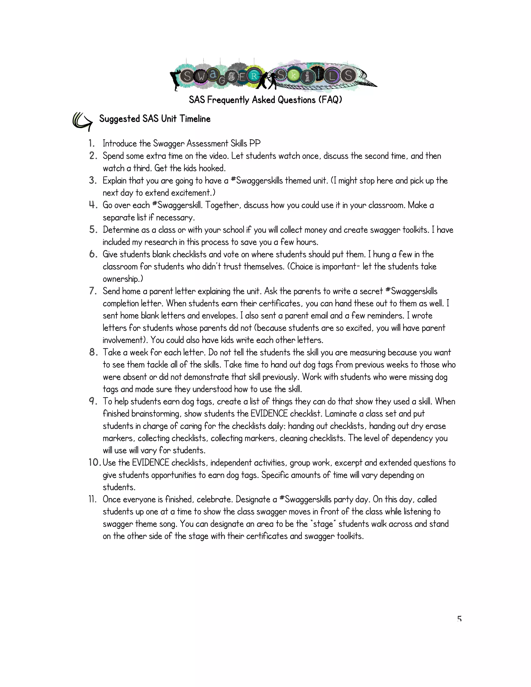 SAS Frequently Asked Questions (FAQ) 
Suggested SAS Unit Timeline 
1. Introduce the Swagger Assessment Skills PP 
2. Spend some extra time on the video. Let students watch once, discuss the second time, and then 
watch a third. Get the kids hooked. 
3. Explain that you are going to have a #Swaggerskills themed unit. (I might stop here and pick up the 
next day to extend excitement.) 
4. Go over each #Swaggerskill. Together, discuss how you could use it in your classroom. Make a 
separate list if necessary. 
5. Determine as a class or with your school if you will collect money and create swagger toolkits. I have 
included my research in this process to save you a few hours. 
6. Give students blank checklists and vote on where students should put them. I hung a few in the 
classroom for students who didn’t trust themselves. (Choice is important- let the students take 
ownership.) 
7. Send home a parent letter explaining the unit. Ask the parents to write a secret #Swaggerskills 
completion letter. When students earn their certificates, you can hand these out to them as well. I 
sent home blank letters and envelopes. I also sent a parent email and a few reminders. I wrote 
letters for students whose parents did not (because students are so excited, you will have parent 
involvement). You could also have kids write each other letters. 
8. Take a week for each letter. Do not tell the students the skill you are measuring because you want 
to see them tackle all of the skills. Take time to hand out dog tags from previous weeks to those who 
were absent or did not demonstrate that skill previously. Work with students who were missing dog 
tags and made sure they understood how to use the skill. 
9. To help students earn dog tags, create a list of things they can do that show they used a skill. When 
finished brainstorming, show students the EVIDENCE checklist. Laminate a class set and put 
students in charge of caring for the checklists daily: handing out checklists, handing out dry erase 
markers, collecting checklists, collecting markers, cleaning checklists. The level of dependency you 
will use will vary for students. 
10. Use the EVIDENCE checklists, independent activities, group work, excerpt and extended questions to 
give students opportunities to earn dog tags. Specific amounts of time will vary depending on 
students. 
11. Once everyone is finished, celebrate. Designate a #Swaggerskills party day. On this day, called 
students up one at a time to show the class swagger moves in front of the class while listening to 
swagger theme song. You can designate an area to be the “stage” students walk across and stand 
on the other side of the stage with their certificates and swagger toolkits. 
! 5! 
 