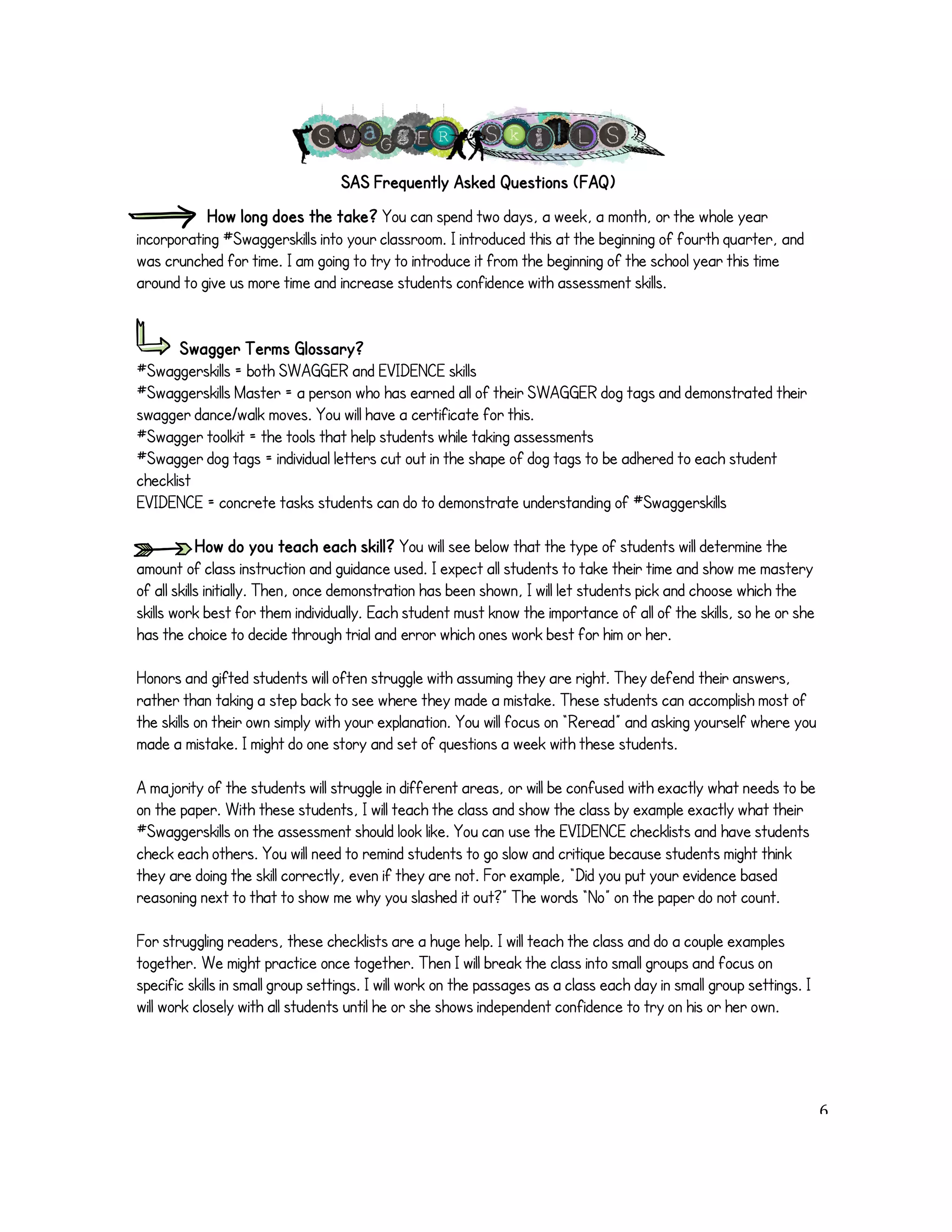 SAS Frequently Asked Questions (FAQ) 
How long does the take? You can spend two days, a week, a month, or the whole year 
incorporating #Swaggerskills into your classroom. I introduced this at the beginning of fourth quarter, and 
was crunched for time. I am going to try to introduce it from the beginning of the school year this time 
around to give us more time and increase students confidence with assessment skills. 
Swagger Terms Glossary? 
#Swaggerskills = both SWAGGER and EVIDENCE skills 
#Swaggerskills Master = a person who has earned all of their SWAGGER dog tags and demonstrated their 
swagger dance/walk moves. You will have a certificate for this. 
#Swagger toolkit = the tools that help students while taking assessments 
#Swagger dog tags = individual letters cut out in the shape of dog tags to be adhered to each student 
checklist 
EVIDENCE = concrete tasks students can do to demonstrate understanding of #Swaggerskills 
How do you teach each skill? You will see below that the type of students will determine the 
amount of class instruction and guidance used. I expect all students to take their time and show me mastery 
of all skills initially. Then, once demonstration has been shown, I will let students pick and choose which the 
skills work best for them individually. Each student must know the importance of all of the skills, so he or she 
has the choice to decide through trial and error which ones work best for him or her. 
Honors and gifted students will often struggle with assuming they are right. They defend their answers, 
rather than taking a step back to see where they made a mistake. These students can accomplish most of 
the skills on their own simply with your explanation. You will focus on “Reread” and asking yourself where you 
made a mistake. I might do one story and set of questions a week with these students. 
A majority of the students will struggle in different areas, or will be confused with exactly what needs to be 
on the paper. With these students, I will teach the class and show the class by example exactly what their 
#Swaggerskills on the assessment should look like. You can use the EVIDENCE checklists and have students 
check each others. You will need to remind students to go slow and critique because students might think 
they are doing the skill correctly, even if they are not. For example, “Did you put your evidence based 
reasoning next to that to show me why you slashed it out?” The words “No” on the paper do not count. 
For struggling readers, these checklists are a huge help. I will teach the class and do a couple examples 
together. We might practice once together. Then I will break the class into small groups and focus on 
specific skills in small group settings. I will work on the passages as a class each day in small group settings. I 
will work closely with all students until he or she shows independent confidence to try on his or her own. 
! 6! 
 