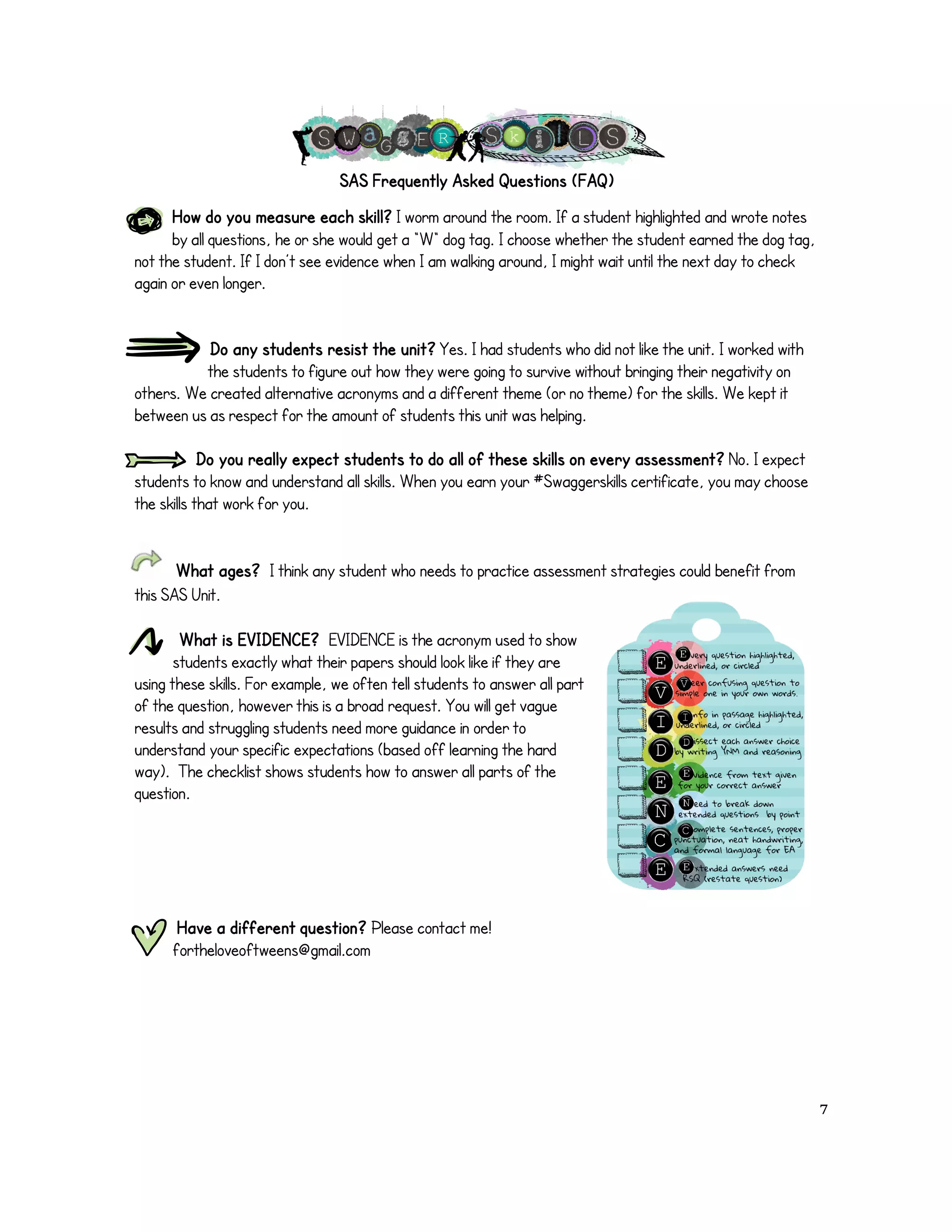 SAS Frequently Asked Questions (FAQ) 
How do you measure each skill? I worm around the room. If a student highlighted and wrote notes 
by all questions, he or she would get a “W“ dog tag. I choose whether the student earned the dog tag, 
not the student. If I don’t see evidence when I am walking around, I might wait until the next day to check 
again or even longer. 
Do any students resist the unit? Yes. I had students who did not like the unit. I worked with 
the students to figure out how they were going to survive without bringing their negativity on 
others. We created alternative acronyms and a different theme (or no theme) for the skills. We kept it 
between us as respect for the amount of students this unit was helping. 
Do you really expect students to do all of these skills on every assessment? No. I expect 
students to know and understand all skills. When you earn your #Swaggerskills certificate, you may choose 
the skills that work for you. 
What ages? I think any student who needs to practice assessment strategies could benefit from 
this SAS Unit. 
What is EVIDENCE? EVIDENCE is the acronym used to show 
students exactly what their papers should look like if they are 
using these skills. For example, we often tell students to answer all part 
of the question, however this is a broad request. You will get vague 
results and struggling students need more guidance in order to 
understand your specific expectations (based off learning the hard 
way). The checklist shows students how to answer all parts of the 
question. 
Have a different question? Please contact me! 
fortheloveoftweens@gmail.com 
! 7! 
 
