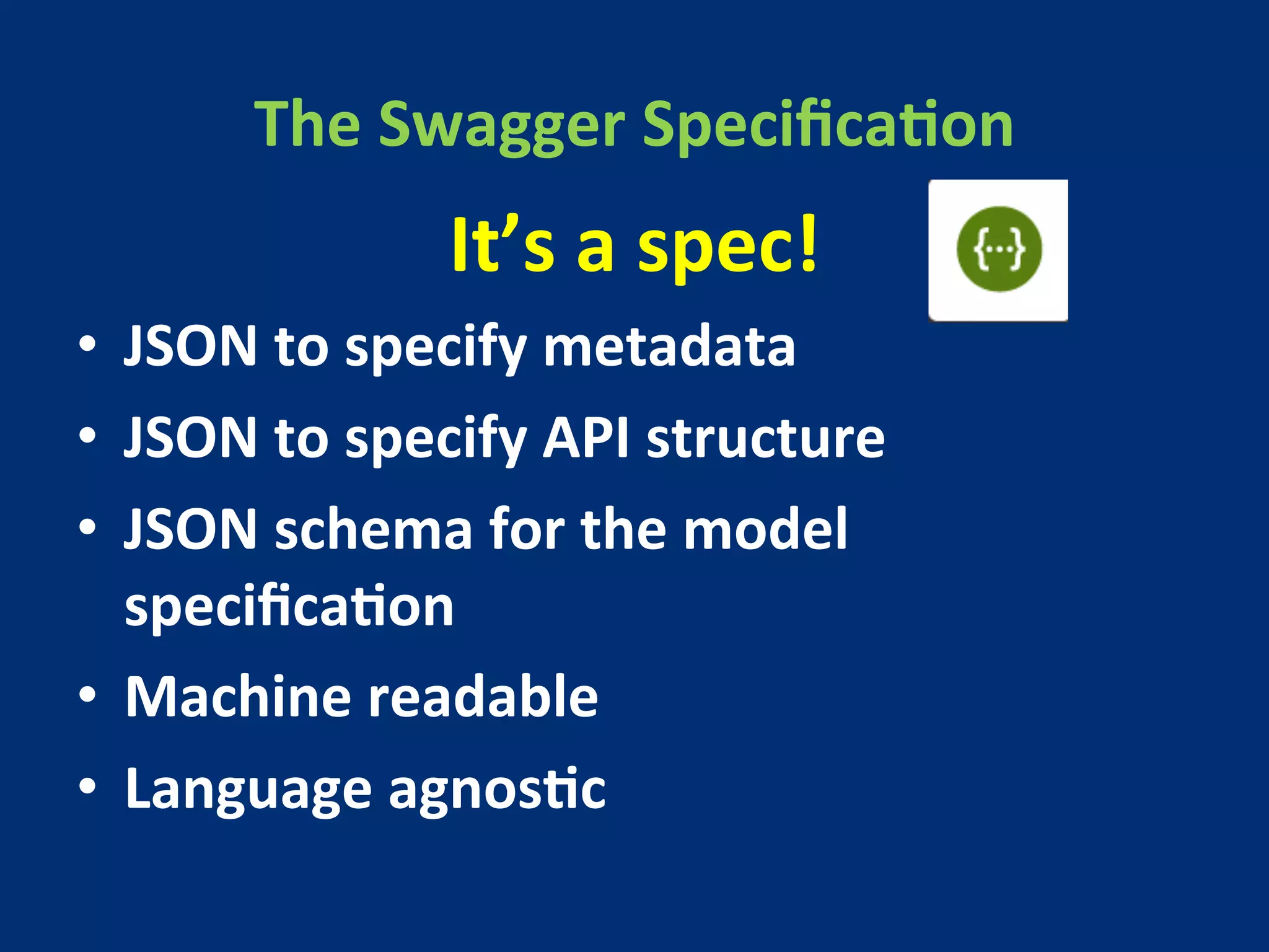 The 
Swagger 
SpecificaMon 
It’s 
a 
spec! 
• JSON 
to 
specify 
metadata 
• JSON 
to 
specify 
API 
structure 
• JSON 
schema 
for 
the 
model 
specificaMon 
• Machine 
readable 
• Language 
agnosMc 
 