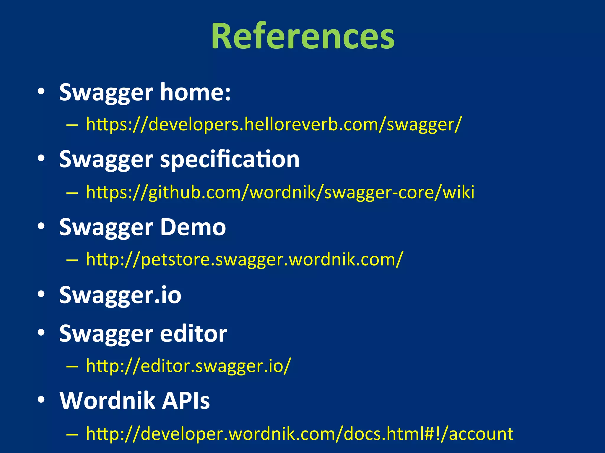 References 
• Swagger 
home: 
– h?ps://developers.helloreverb.com/swagger/ 
• Swagger 
specificaMon 
– h?ps://github.com/wordnik/swagger-­‐core/wiki 
• Swagger 
Demo 
– h?p://petstore.swagger.wordnik.com/ 
• Swagger.io 
• Swagger 
editor 
– h?p://editor.swagger.io/ 
• Wordnik 
APIs 
– h?p://developer.wordnik.com/docs.html#!/account 
 
