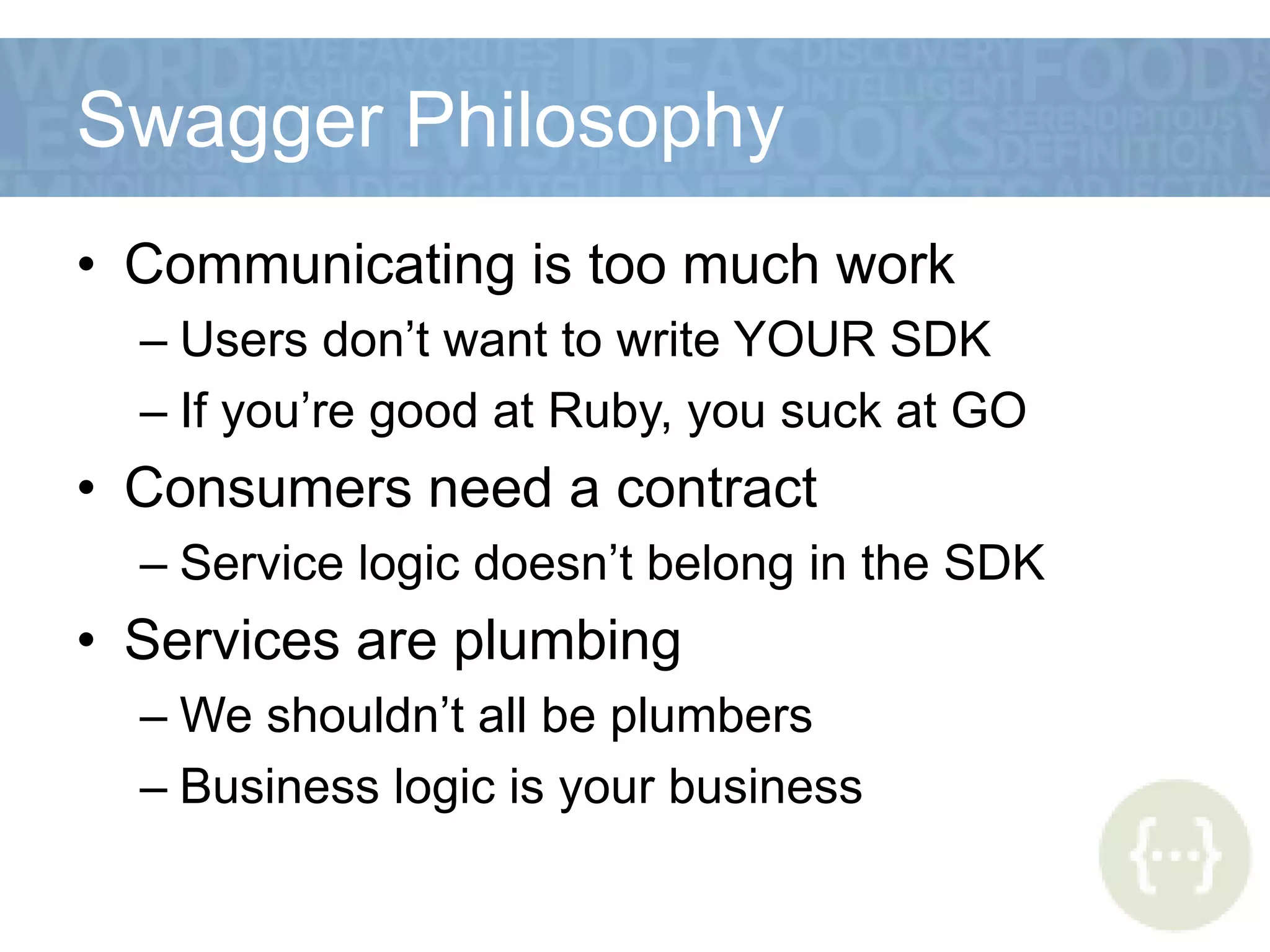 Swagger Philosophy
• Communicating is too much work
– Users don’t want to write YOUR SDK
– If you’re good at Ruby, you suck at GO
• Consumers need a contract
– Service logic doesn’t belong in the SDK
• Services are plumbing
– We shouldn’t all be plumbers
– Business logic is your business
 