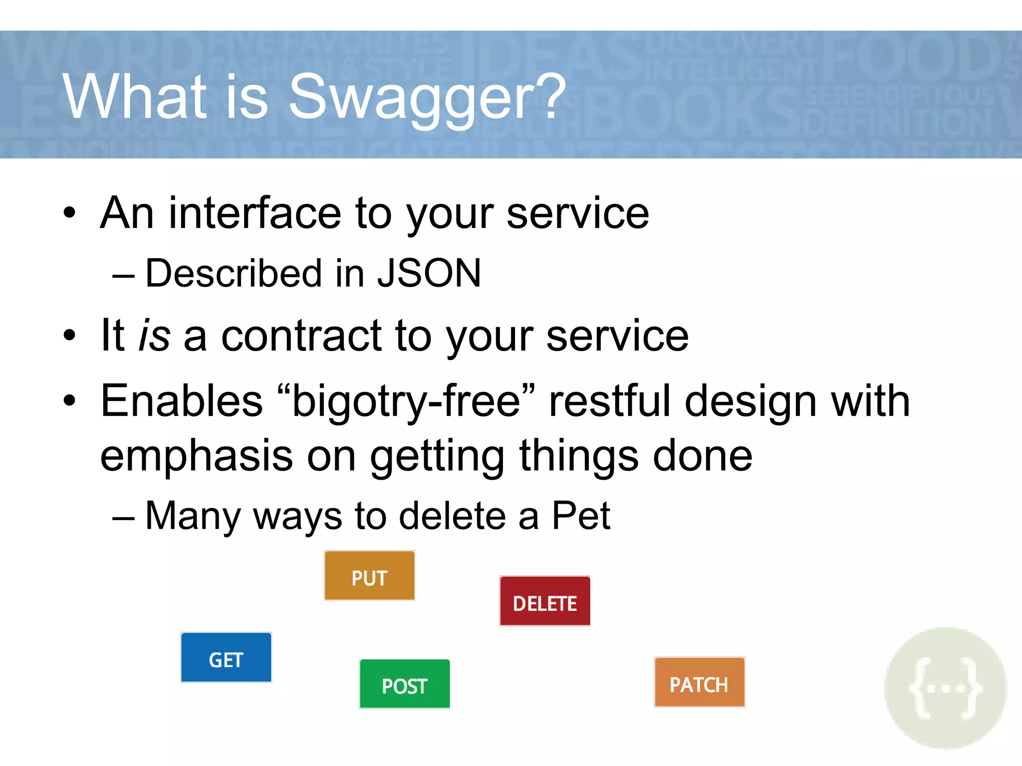 What is Swagger?
• An interface to your service
– Described in JSON
• It is a contract to your service
• Enables “bigotry-free” restful design with
emphasis on getting things done
– Many ways to delete a Pet
 