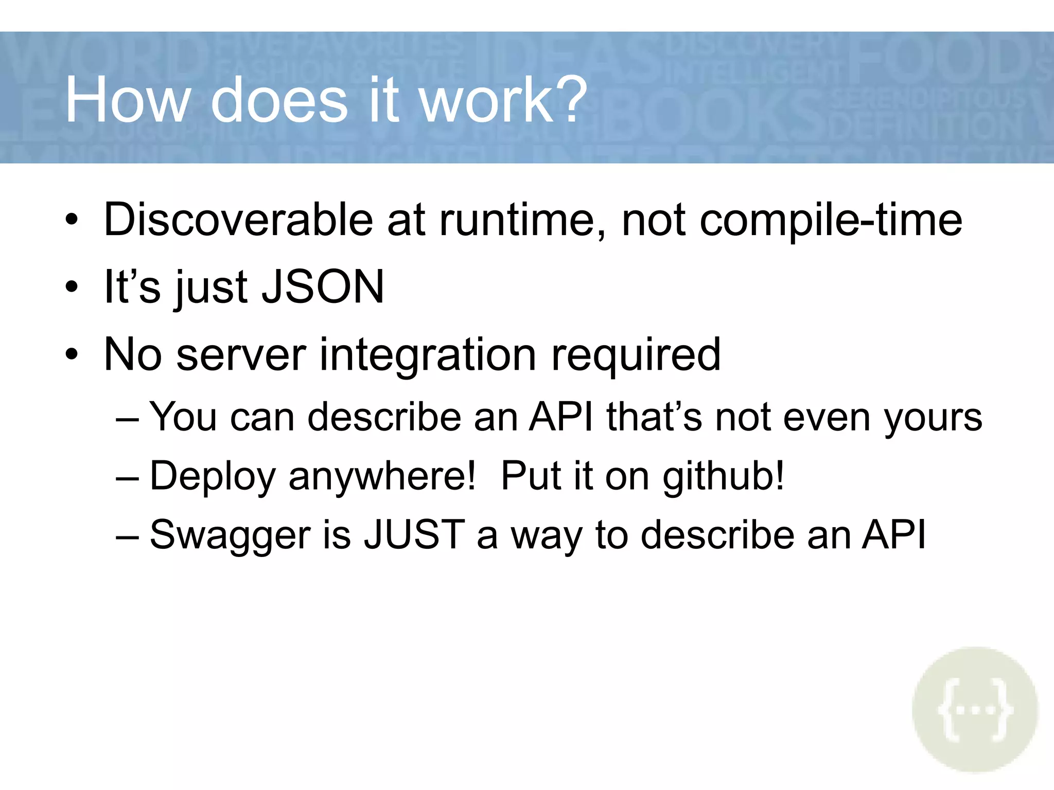 How does it work?
• Discoverable at runtime, not compile-time
• It’s just JSON
• No server integration required
– You can describe an API that’s not even yours
– Deploy anywhere! Put it on github!
– Swagger is JUST a way to describe an API
 