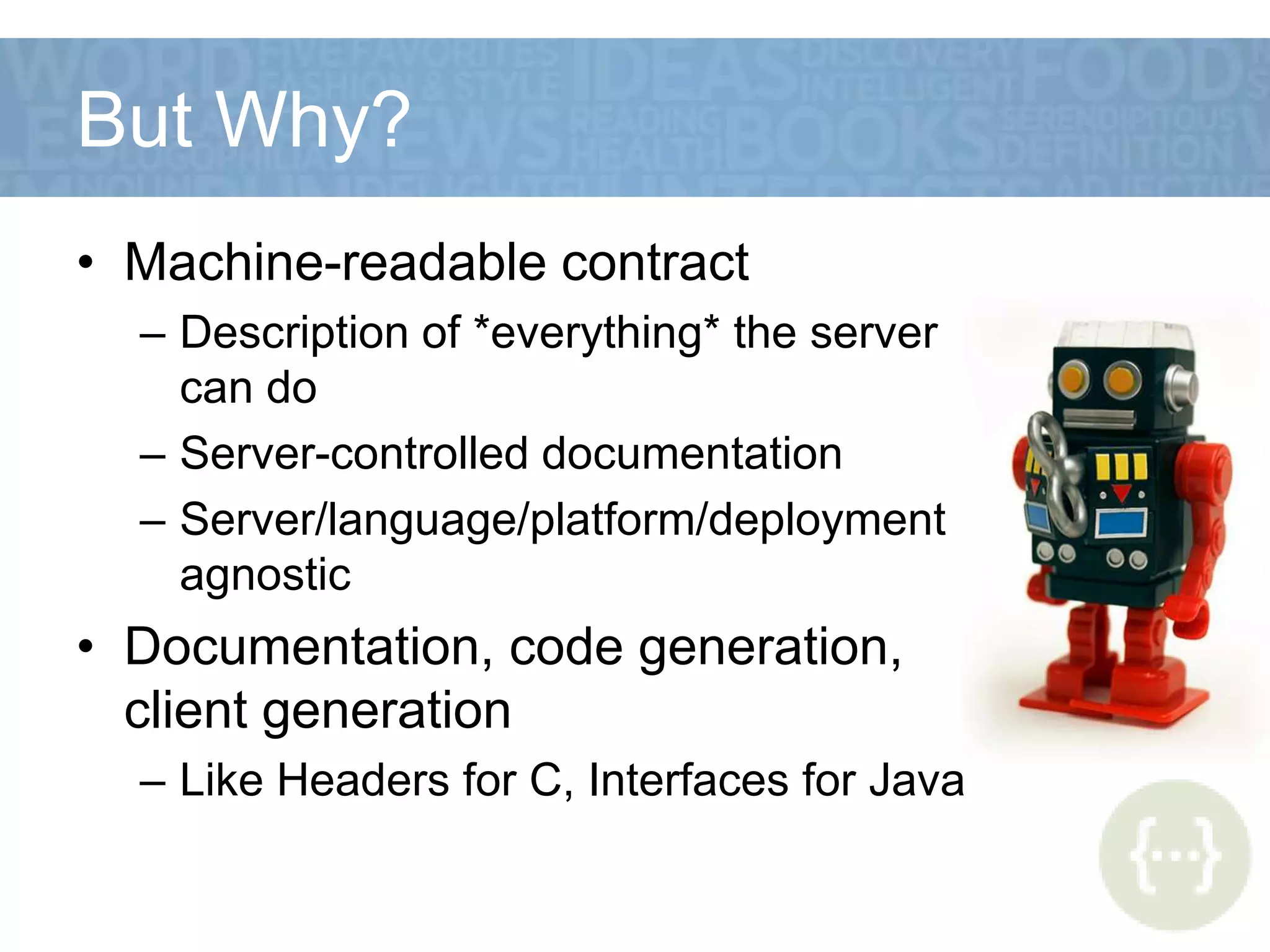 But Why?
• Machine-readable contract
– Description of *everything* the server
can do
– Server-controlled documentation
– Server/language/platform/deployment
agnostic
• Documentation, code generation,
client generation
– Like Headers for C, Interfaces for Java
 