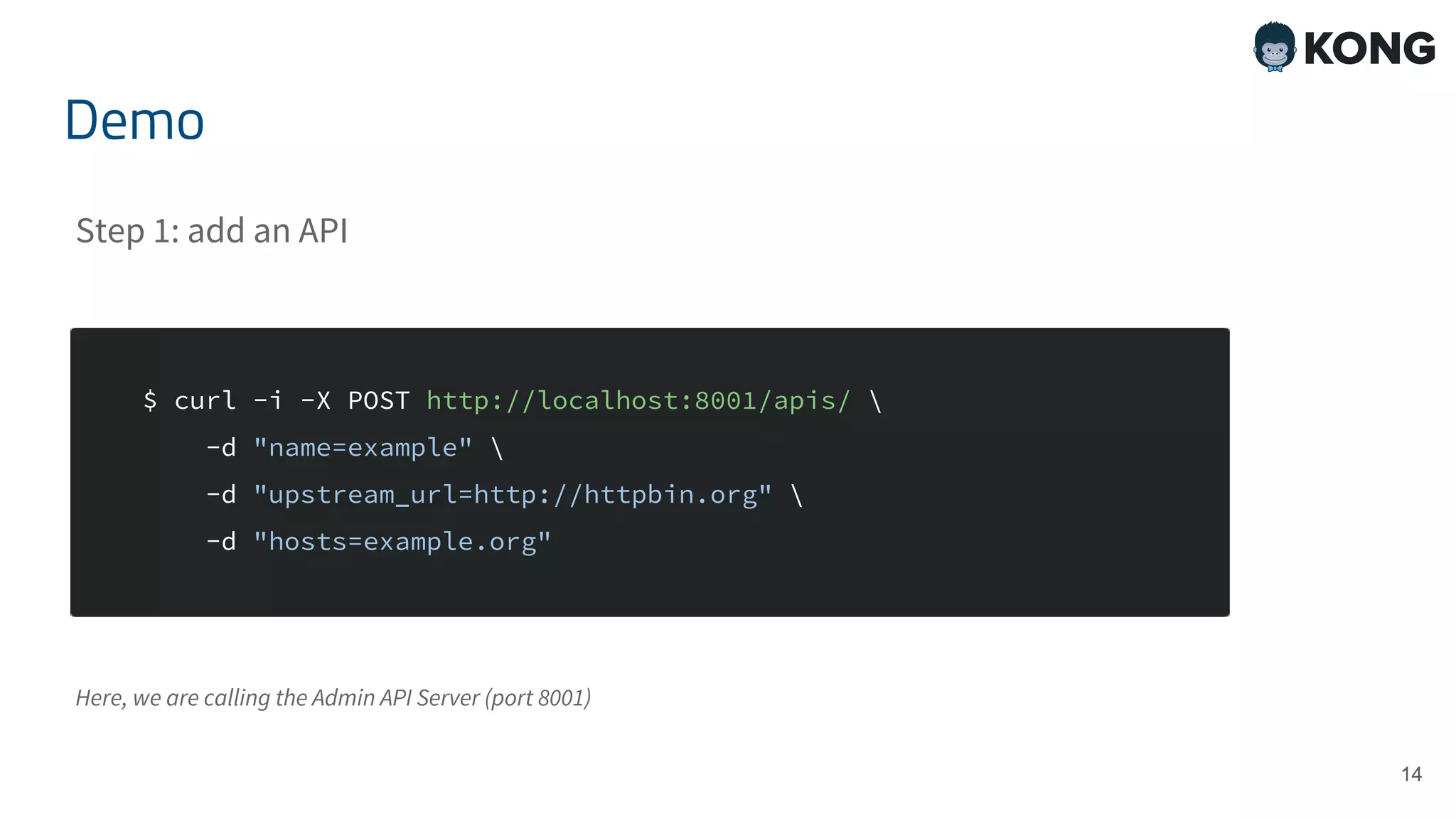 14 $ curl -i -X POST http://localhost:8001/apis/ -d "name=example" -d "upstream_url=http://httpbin.org" -d "hosts=example.org" Demo Step 1: add an API Here, we are calling the Admin API Server (port 8001) 