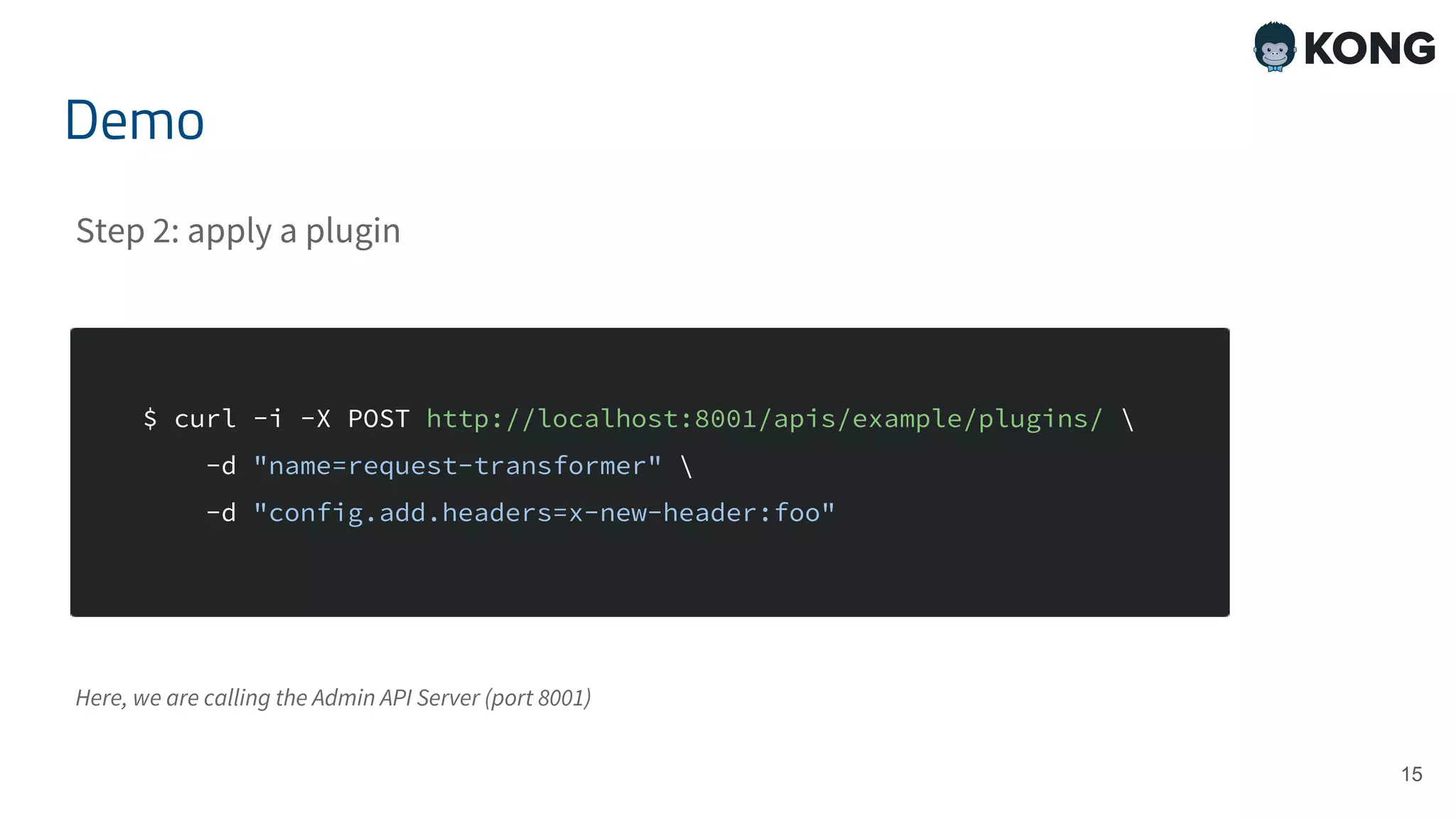 15 $ curl -i -X POST http://localhost:8001/apis/example/plugins/ -d "name=request-transformer" -d "config.add.headers=x-new-header:foo" Demo Step 2: apply a plugin Here, we are calling the Admin API Server (port 8001) 