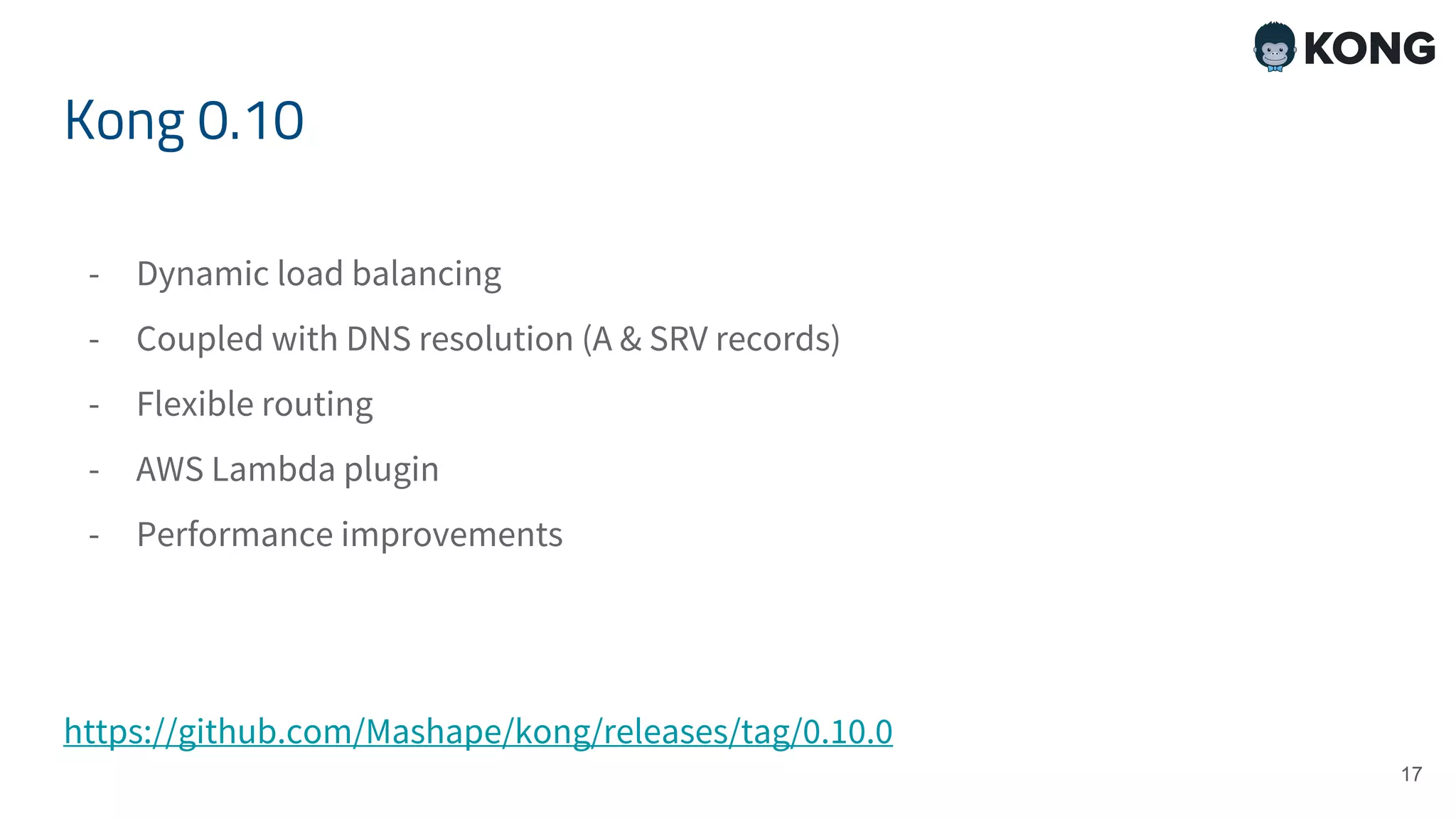 Kong 0.10 - Dynamic load balancing - Coupled with DNS resolution (A & SRV records) - Flexible routing - AWS Lambda plugin - Performance improvements https://github.com/Mashape/kong/releases/tag/0.10.0 17 
