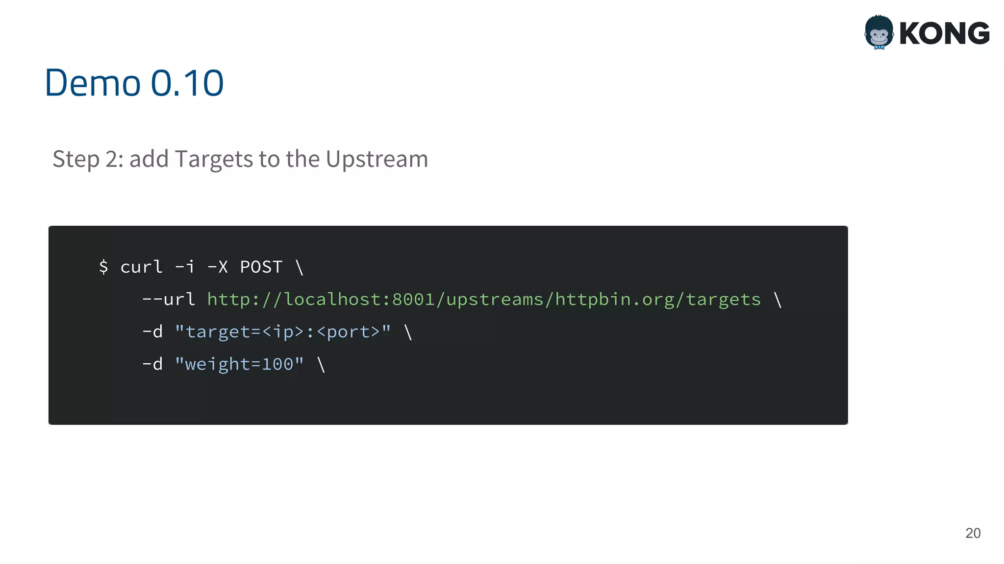 20 $ curl -i -X POST --url http://localhost:8001/upstreams/httpbin.org/targets -d "target=<ip>:<port>" -d "weight=100" Demo 0.10 Step 2: add Targets to the Upstream 