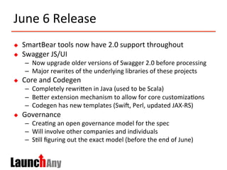 June	
  6	
  Release	
  
u  SmartBear	
  tools	
  now	
  have	
  2.0	
  support	
  throughout	
  
u  Swagger	
  JS/UI	
  
–  Now	
  upgrade	
  older	
  versions	
  of	
  Swagger	
  2.0	
  before	
  processing	
  
–  Major	
  rewrites	
  of	
  the	
  underlying	
  libraries	
  of	
  these	
  projects	
  
u  Core	
  and	
  Codegen	
  
–  Completely	
  rewriMen	
  in	
  Java	
  (used	
  to	
  be	
  Scala)	
  
–  BeMer	
  extension	
  mechanism	
  to	
  allow	
  for	
  core	
  customiza>ons	
  
–  Codegen	
  has	
  new	
  templates	
  (Swic,	
  Perl,	
  updated	
  JAX-­‐RS)	
  
u  Governance	
  
–  Crea>ng	
  an	
  open	
  governance	
  model	
  for	
  the	
  spec	
  
–  Will	
  involve	
  other	
  companies	
  and	
  individuals	
  
–  S>ll	
  ﬁguring	
  out	
  the	
  exact	
  model	
  (before	
  the	
  end	
  of	
  June)	
  
 
